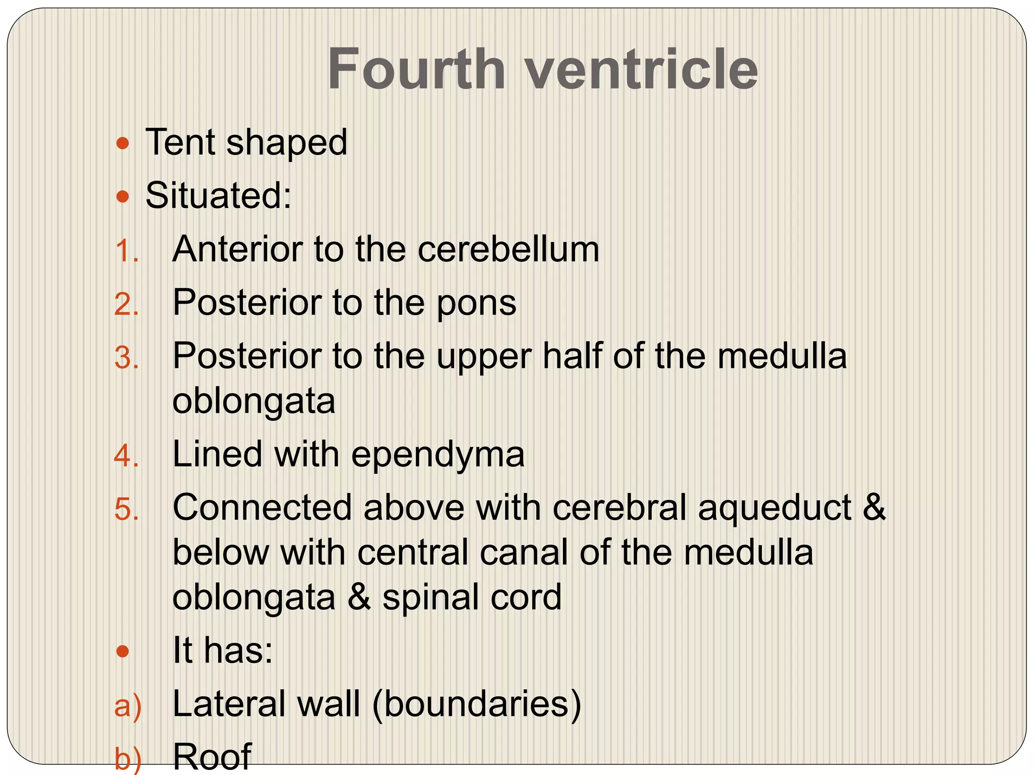 Fourth ventricle
 Tent shaped
 Situated:
1. Anterior to the cerebellum
2. Posterior to the pons
3. Posterior to the upper half of the medulla
oblongata
4. Lined with ependyma
5. Connected above with cerebral aqueduct &
below with central canal of the medulla
oblongata & spinal cord
 It has:
a) Lateral wall (boundaries)
b) Roof
 