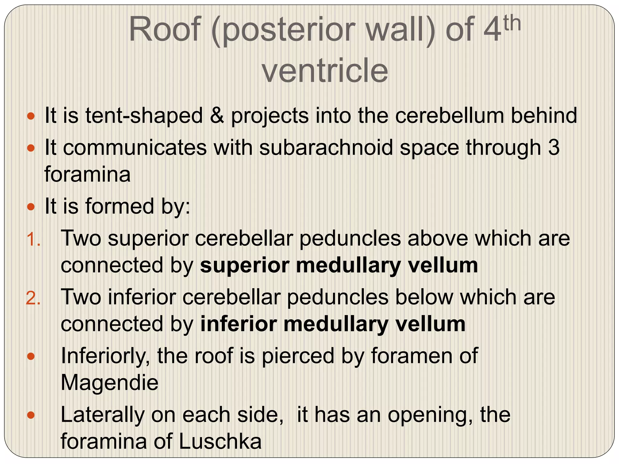 Roof (posterior wall) of 4th
ventricle
 It is tent-shaped & projects into the cerebellum behind
 It communicates with subarachnoid space through 3
foramina
 It is formed by:
1. Two superior cerebellar peduncles above which are
connected by superior medullary vellum
2. Two inferior cerebellar peduncles below which are
connected by inferior medullary vellum
 Inferiorly, the roof is pierced by foramen of
Magendie
 Laterally on each side, it has an opening, the
foramina of Luschka
 