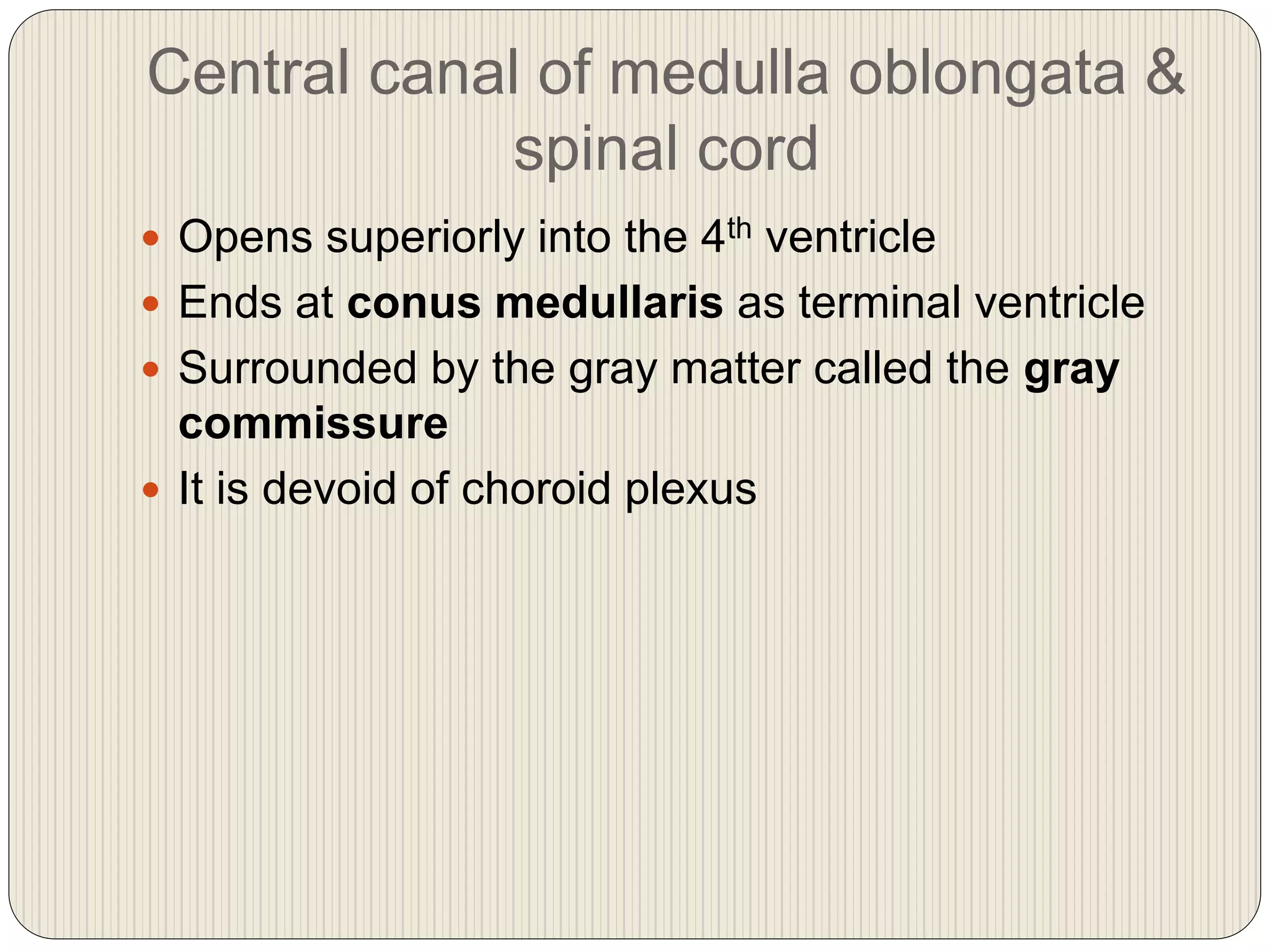 Central canal of medulla oblongata &
spinal cord
 Opens superiorly into the 4th ventricle
 Ends at conus medullaris as terminal ventricle
 Surrounded by the gray matter called the gray
commissure
 It is devoid of choroid plexus
 
