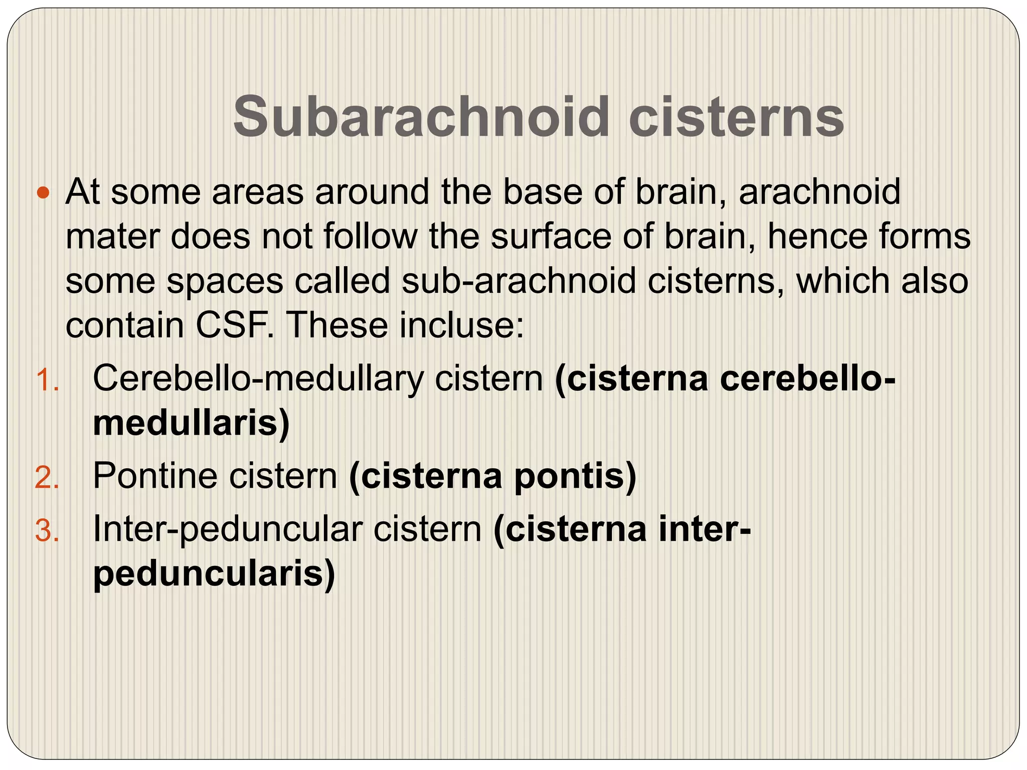 Subarachnoid cisterns
 At some areas around the base of brain, arachnoid
mater does not follow the surface of brain, hence forms
some spaces called sub-arachnoid cisterns, which also
contain CSF. These incluse:
1. Cerebello-medullary cistern (cisterna cerebello-
medullaris)
2. Pontine cistern (cisterna pontis)
3. Inter-peduncular cistern (cisterna inter-
peduncularis)
 