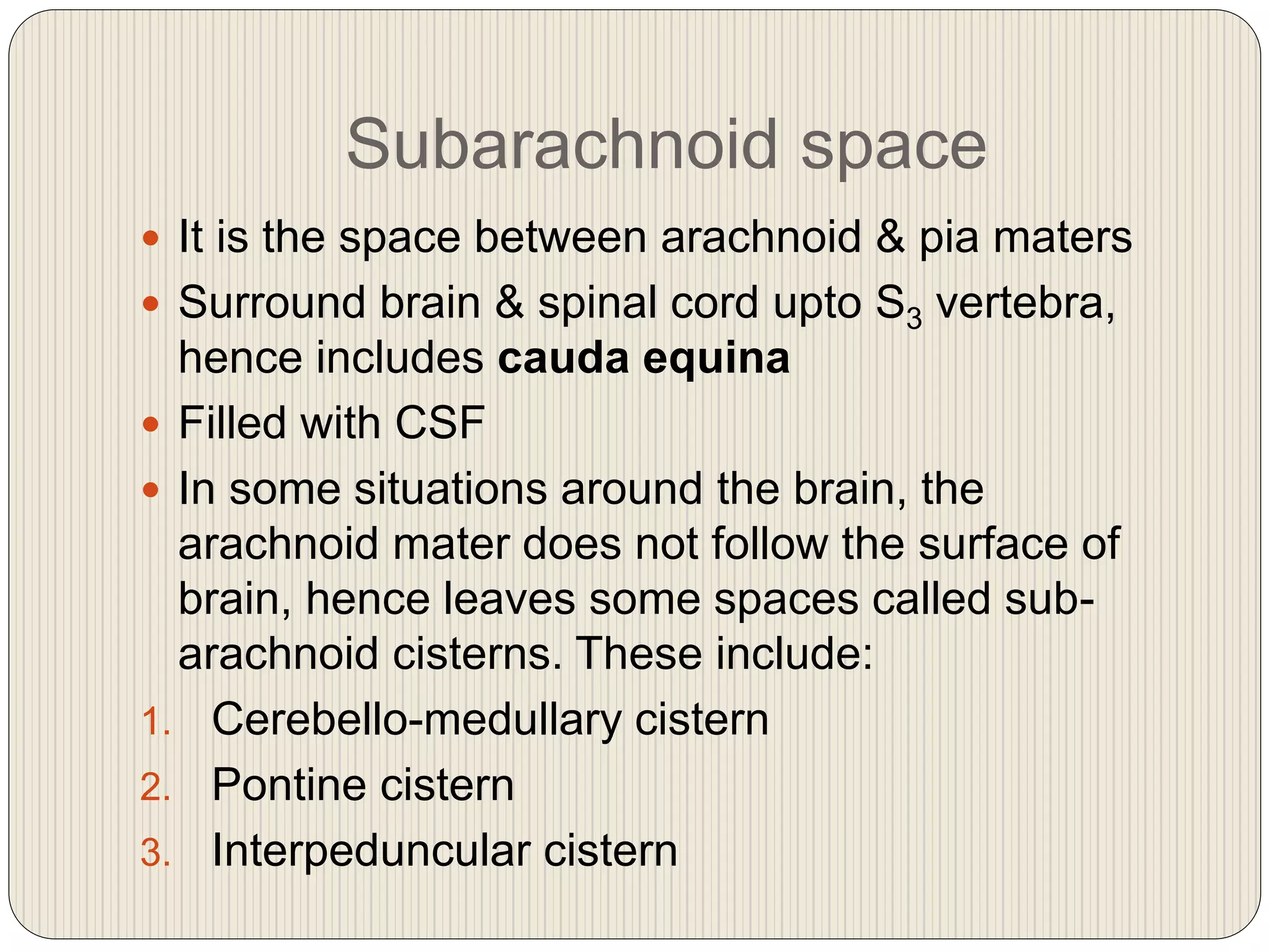 Subarachnoid space
 It is the space between arachnoid & pia maters
 Surround brain & spinal cord upto S3 vertebra,
hence includes cauda equina
 Filled with CSF
 In some situations around the brain, the
arachnoid mater does not follow the surface of
brain, hence leaves some spaces called sub-
arachnoid cisterns. These include:
1. Cerebello-medullary cistern
2. Pontine cistern
3. Interpeduncular cistern
 