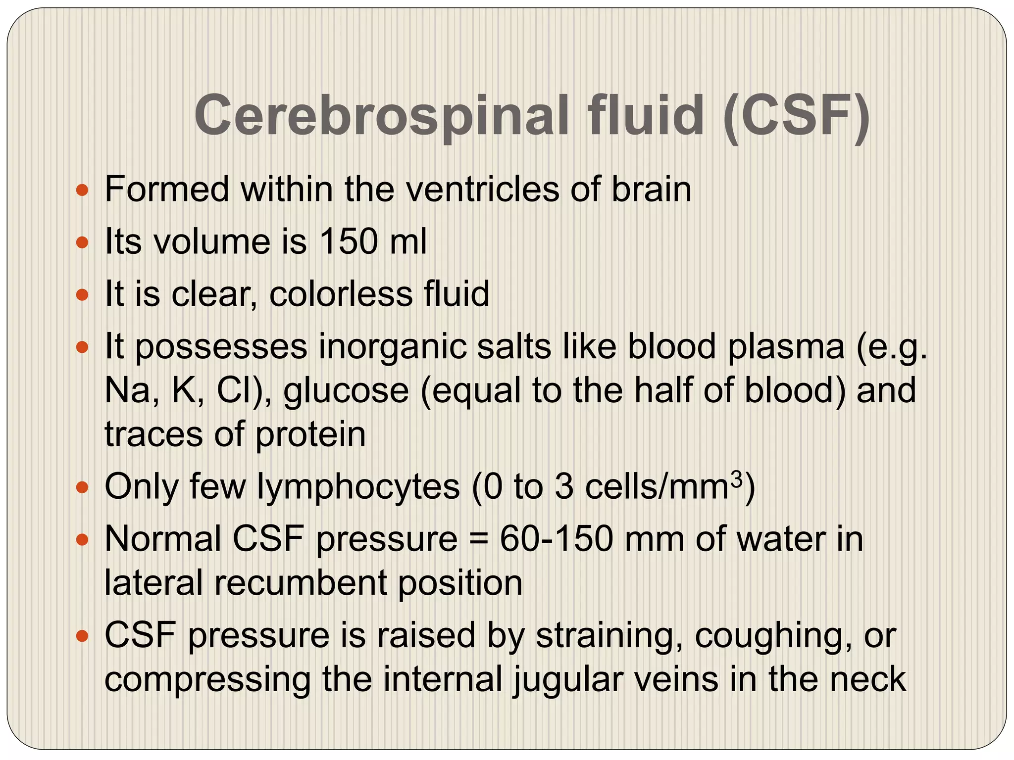 Cerebrospinal fluid (CSF)
 Formed within the ventricles of brain
 Its volume is 150 ml
 It is clear, colorless fluid
 It possesses inorganic salts like blood plasma (e.g.
Na, K, Cl), glucose (equal to the half of blood) and
traces of protein
 Only few lymphocytes (0 to 3 cells/mm3)
 Normal CSF pressure = 60-150 mm of water in
lateral recumbent position
 CSF pressure is raised by straining, coughing, or
compressing the internal jugular veins in the neck
 