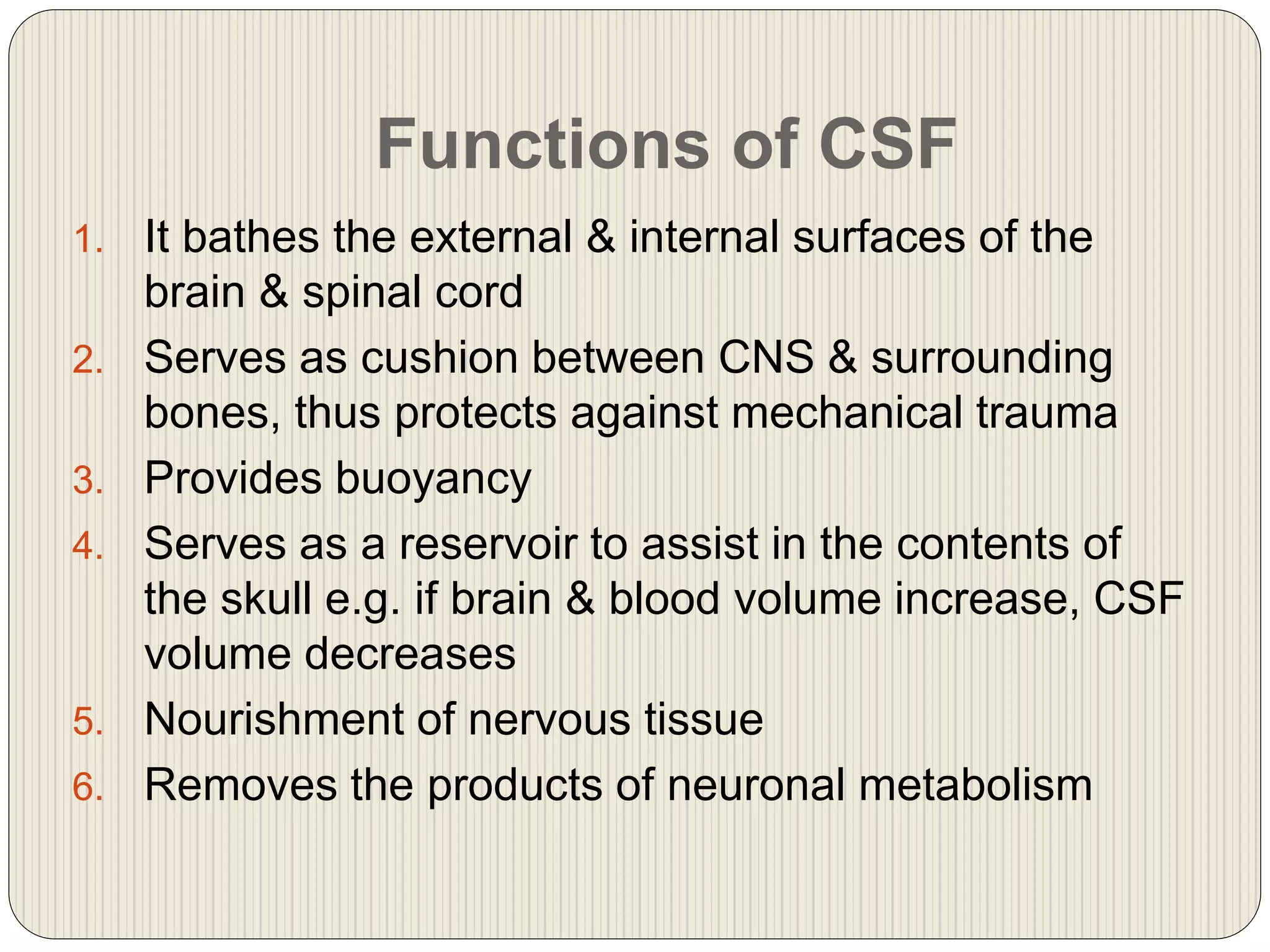 Functions of CSF
1. It bathes the external & internal surfaces of the
brain & spinal cord
2. Serves as cushion between CNS & surrounding
bones, thus protects against mechanical trauma
3. Provides buoyancy
4. Serves as a reservoir to assist in the contents of
the skull e.g. if brain & blood volume increase, CSF
volume decreases
5. Nourishment of nervous tissue
6. Removes the products of neuronal metabolism
 