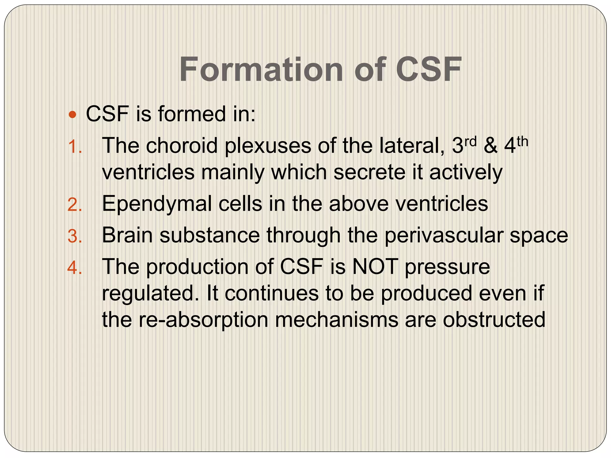 Formation of CSF
 CSF is formed in:
1. The choroid plexuses of the lateral, 3rd & 4th
ventricles mainly which secrete it actively
2. Ependymal cells in the above ventricles
3. Brain substance through the perivascular space
4. The production of CSF is NOT pressure
regulated. It continues to be produced even if
the re-absorption mechanisms are obstructed
 