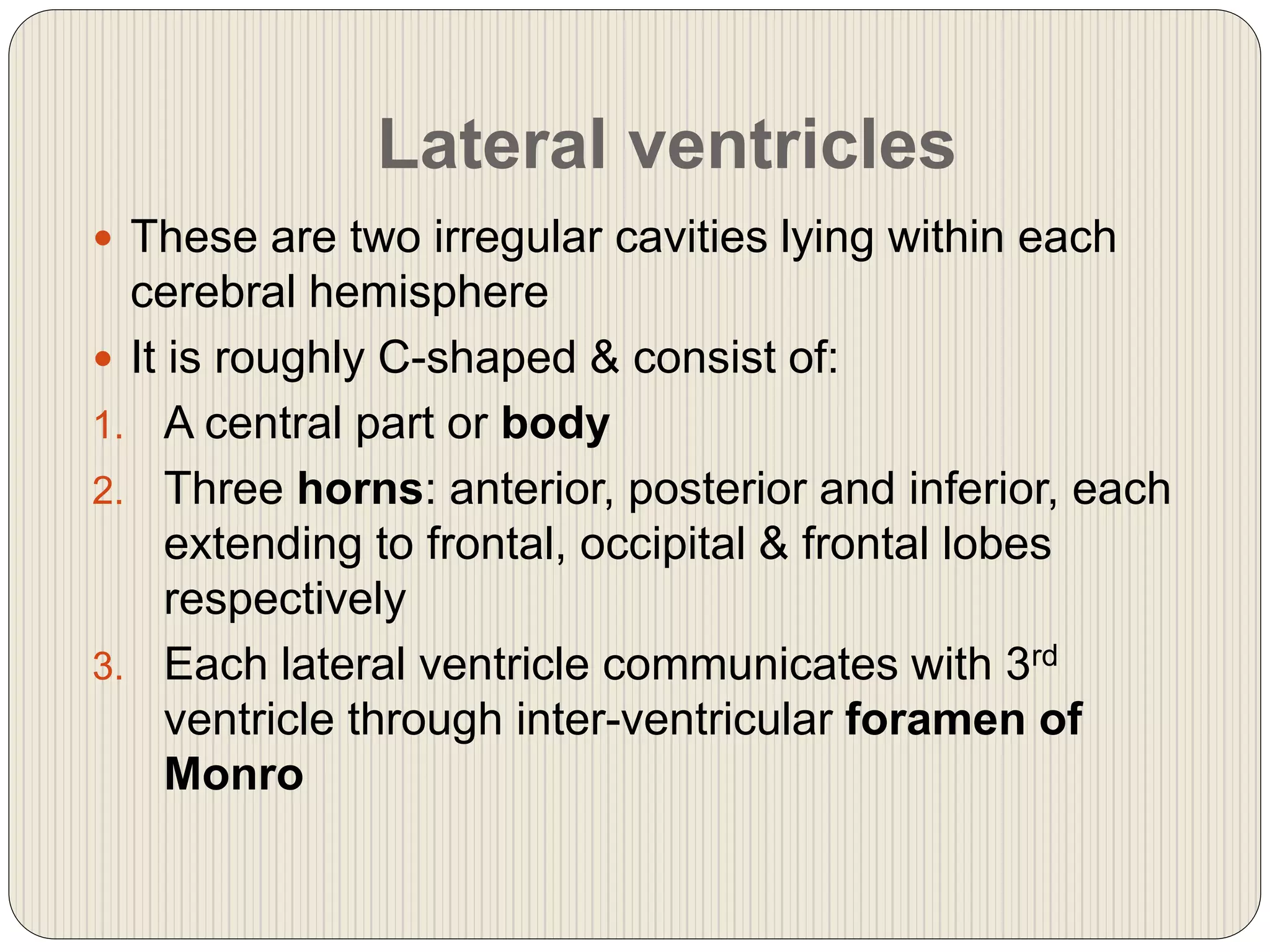 Lateral ventricles
 These are two irregular cavities lying within each
cerebral hemisphere
 It is roughly C-shaped & consist of:
1. A central part or body
2. Three horns: anterior, posterior and inferior, each
extending to frontal, occipital & frontal lobes
respectively
3. Each lateral ventricle communicates with 3rd
ventricle through inter-ventricular foramen of
Monro
 