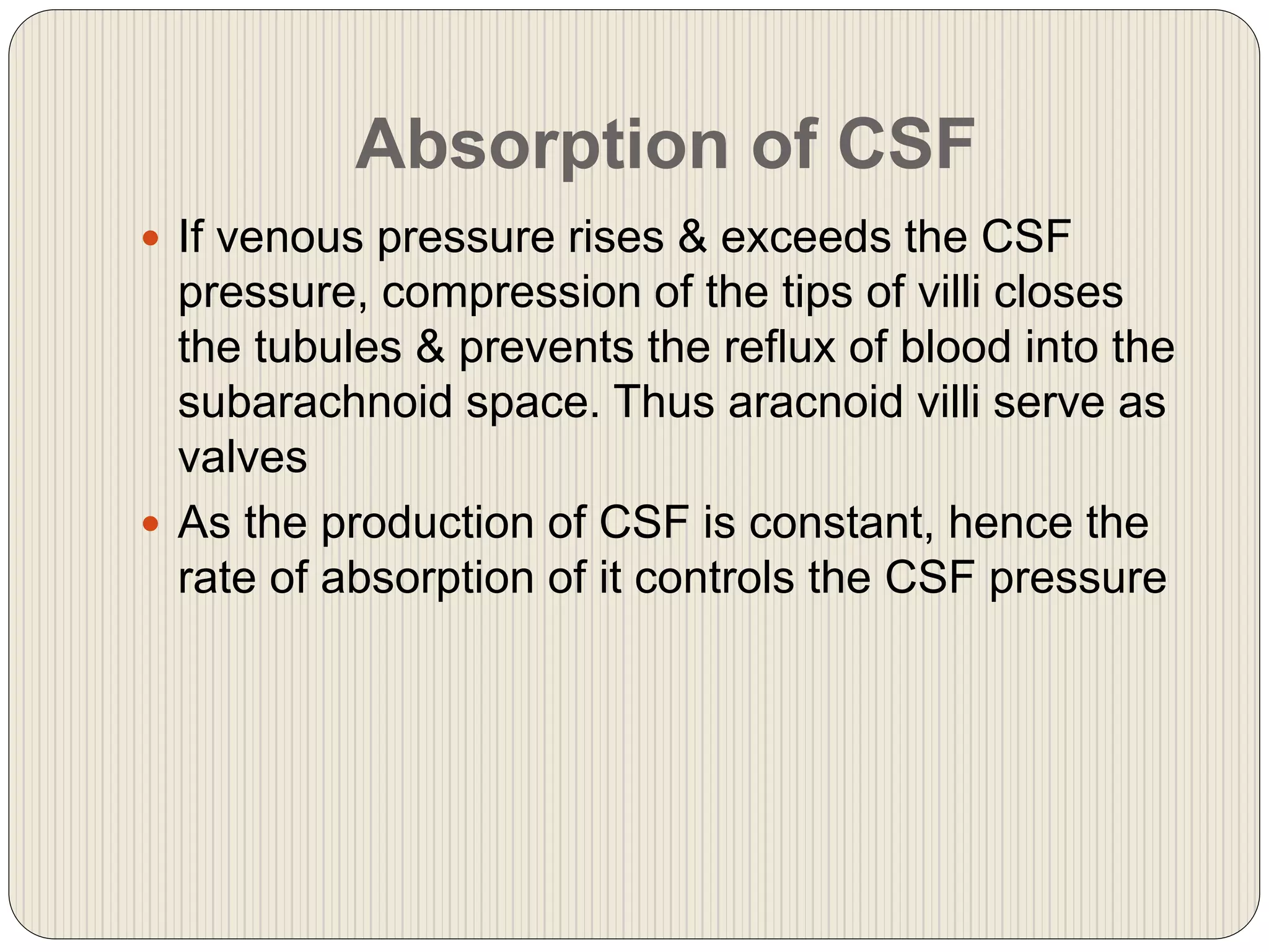 Absorption of CSF
 If venous pressure rises & exceeds the CSF
pressure, compression of the tips of villi closes
the tubules & prevents the reflux of blood into the
subarachnoid space. Thus aracnoid villi serve as
valves
 As the production of CSF is constant, hence the
rate of absorption of it controls the CSF pressure
 