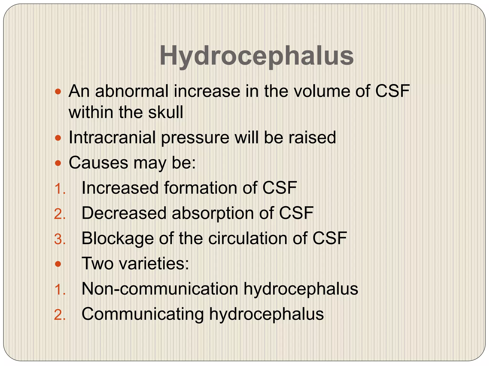 Hydrocephalus
 An abnormal increase in the volume of CSF
within the skull
 Intracranial pressure will be raised
 Causes may be:
1. Increased formation of CSF
2. Decreased absorption of CSF
3. Blockage of the circulation of CSF
 Two varieties:
1. Non-communication hydrocephalus
2. Communicating hydrocephalus
 