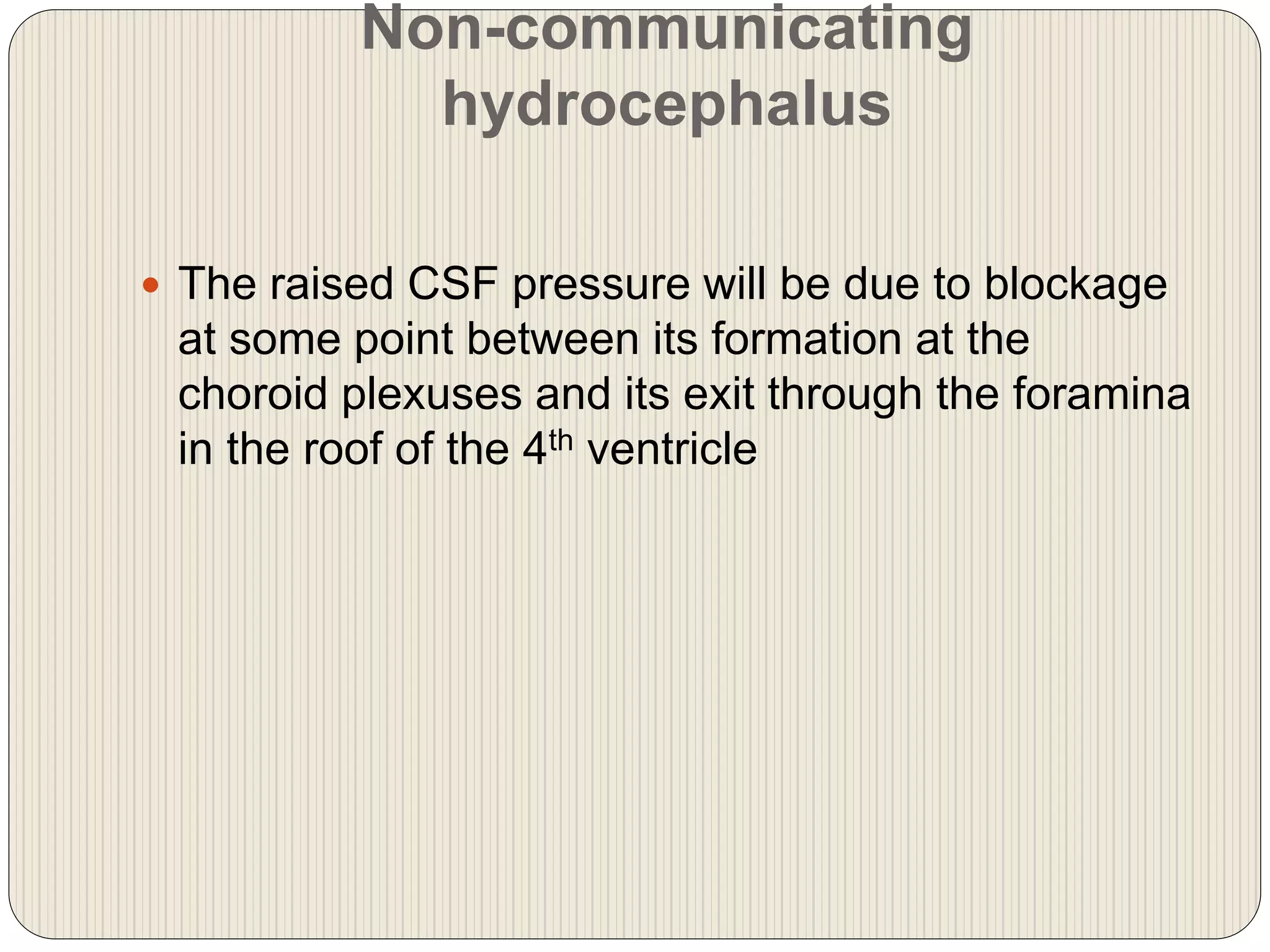 Non-communicating
hydrocephalus
 The raised CSF pressure will be due to blockage
at some point between its formation at the
choroid plexuses and its exit through the foramina
in the roof of the 4th ventricle
 