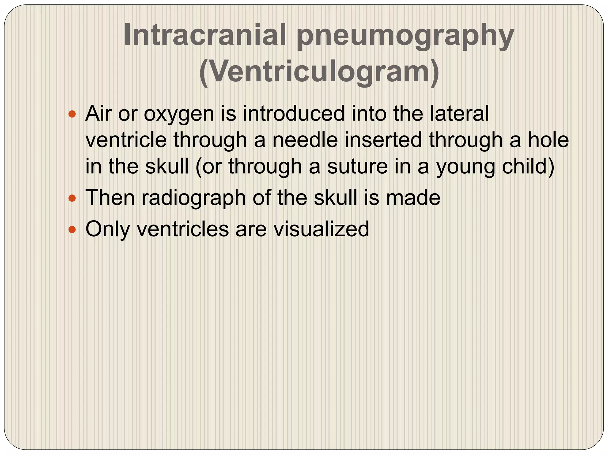 Intracranial pneumography
(Ventriculogram)
 Air or oxygen is introduced into the lateral
ventricle through a needle inserted through a hole
in the skull (or through a suture in a young child)
 Then radiograph of the skull is made
 Only ventricles are visualized
 