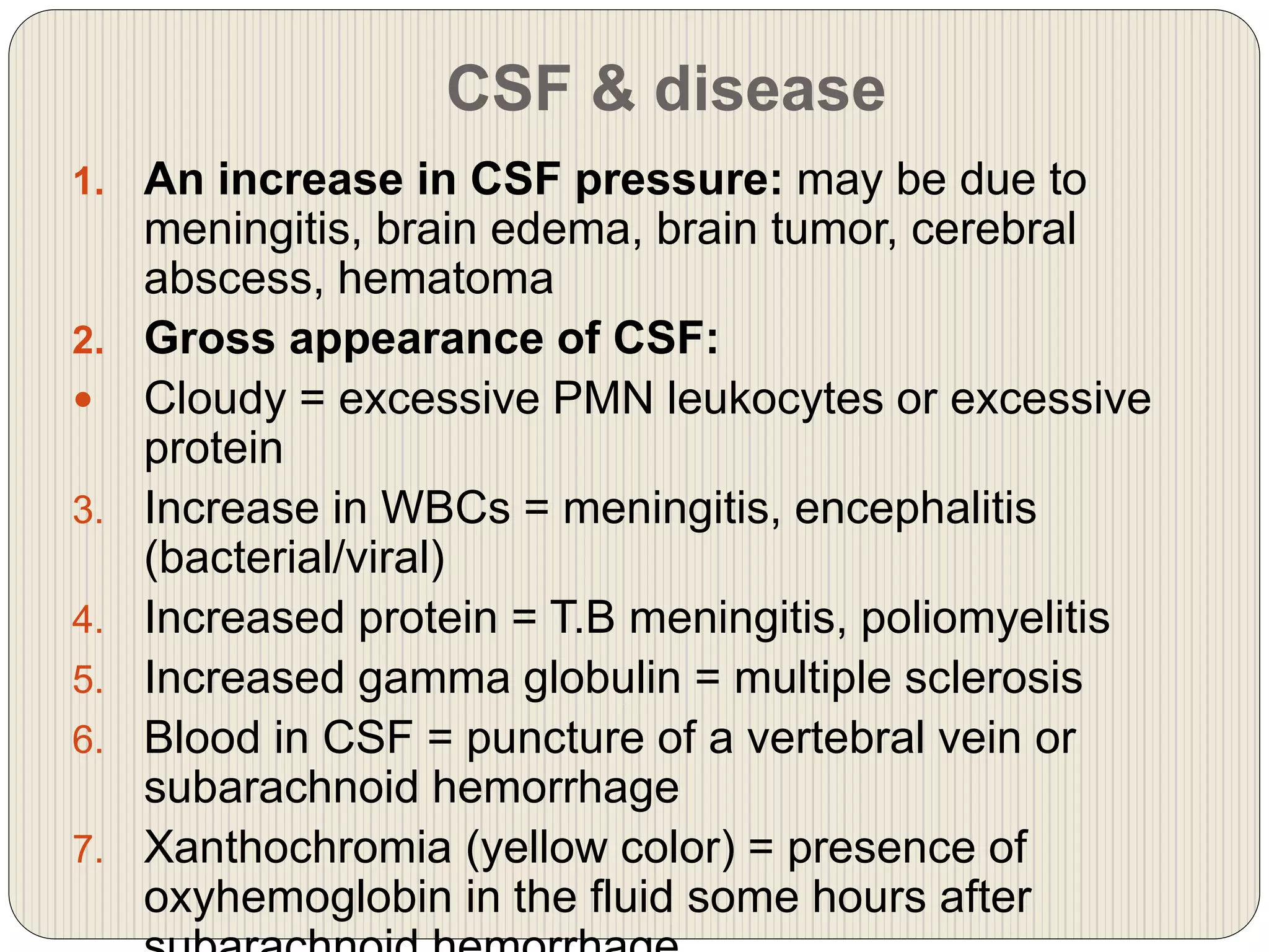 CSF & disease
1. An increase in CSF pressure: may be due to
meningitis, brain edema, brain tumor, cerebral
abscess, hematoma
2. Gross appearance of CSF:
 Cloudy = excessive PMN leukocytes or excessive
protein
3. Increase in WBCs = meningitis, encephalitis
(bacterial/viral)
4. Increased protein = T.B meningitis, poliomyelitis
5. Increased gamma globulin = multiple sclerosis
6. Blood in CSF = puncture of a vertebral vein or
subarachnoid hemorrhage
7. Xanthochromia (yellow color) = presence of
oxyhemoglobin in the fluid some hours after
 