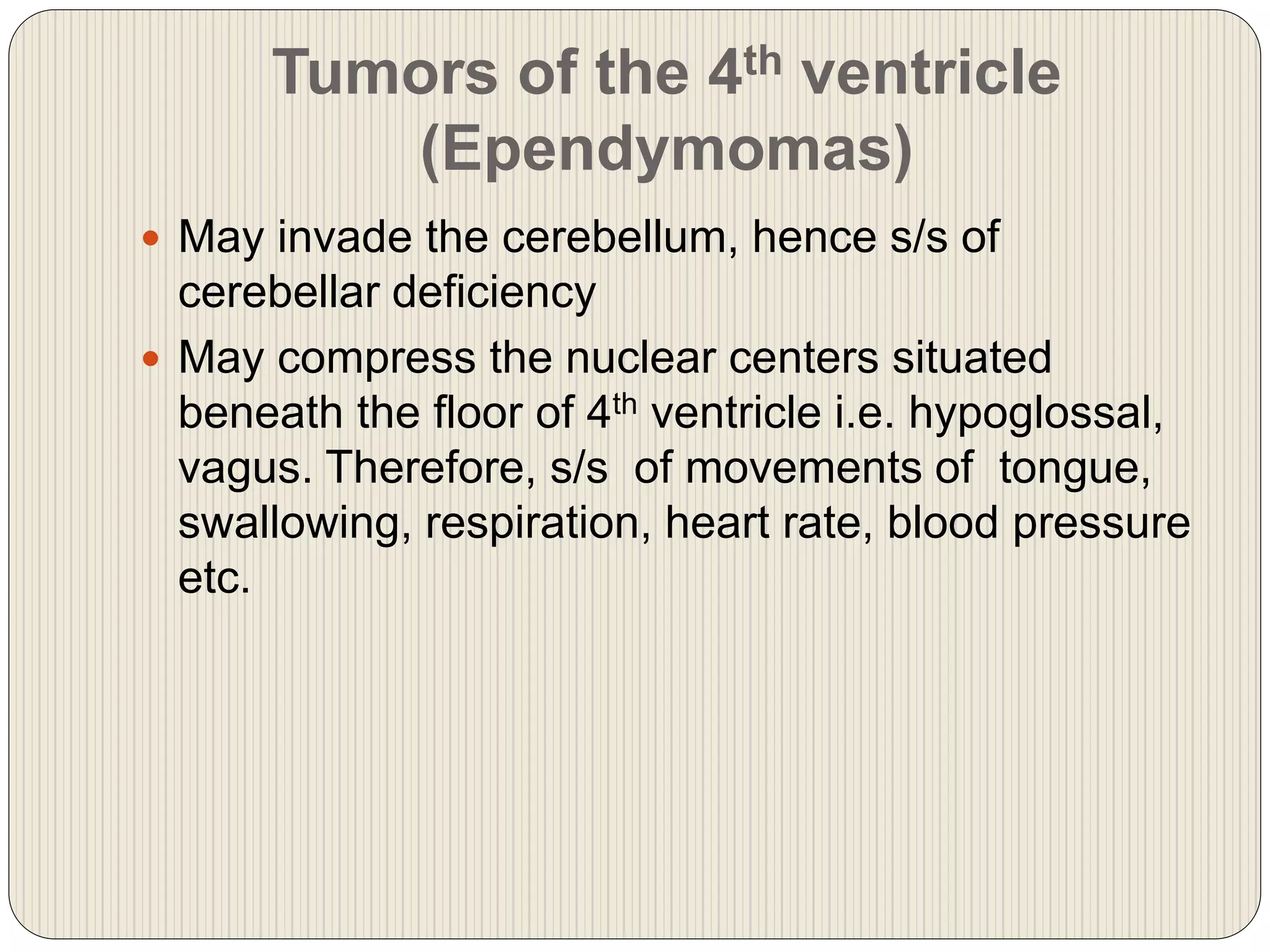 Tumors of the 4th ventricle
(Ependymomas)
 May invade the cerebellum, hence s/s of
cerebellar deficiency
 May compress the nuclear centers situated
beneath the floor of 4th ventricle i.e. hypoglossal,
vagus. Therefore, s/s of movements of tongue,
swallowing, respiration, heart rate, blood pressure
etc.
 