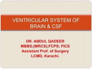 DR. ABDUL QADEER
MBBS;(MRCS);FCPS; FICS
Assistant Prof. of Surgery
LCMD, Karachi.
VENTRICULAR SYSTEM OF
BRAIN & CSF
 