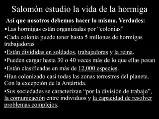 Salomón estudio la vida de la hormiga
Así que nosotros debemos hacer lo mismo. Verdades:
•Las hormigas están organizadas por “colonias”
•Cada colonia puede tener hasta 5 millones de hormigas
trabajadoras
•Están divididas en soldados, trabajadoras y la reina.
•Pueden cargar hasta 30 o 40 veces más de lo que ellas pesan
•Están clasificadas en más de 12,000 especies.
•Han colonizado casi todas las zonas terrestres del planeta.
Con la excepción de la Antártida.
•Sus sociedades se caracterizan “por la división de trabajo”,
la comunicación entre individuos y la capacidad de resolver
problemas complejos.
 