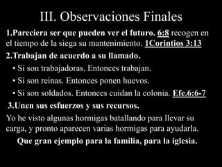 III. Observaciones Finales
1.Pareciera ser que pueden ver el futuro. 6:8 recogen en
el tiempo de la siega su mantenimiento. 1Corintios 3:13
2.Trabajan de acuerdo a su llamado.
• Si son trabajadoras. Entonces trabajan.
• Si son reinas. Entonces ponen huevos.
• Si son soldados. Entonces cuidan la colonia. Efe.6:6-7
3.Unen sus esfuerzos y sus recursos.
Yo he visto algunas hormigas batallando para llevar su
carga, y pronto aparecen varias hormigas para ayudarla.
Que gran ejemplo para la familia, para la iglesia.
 