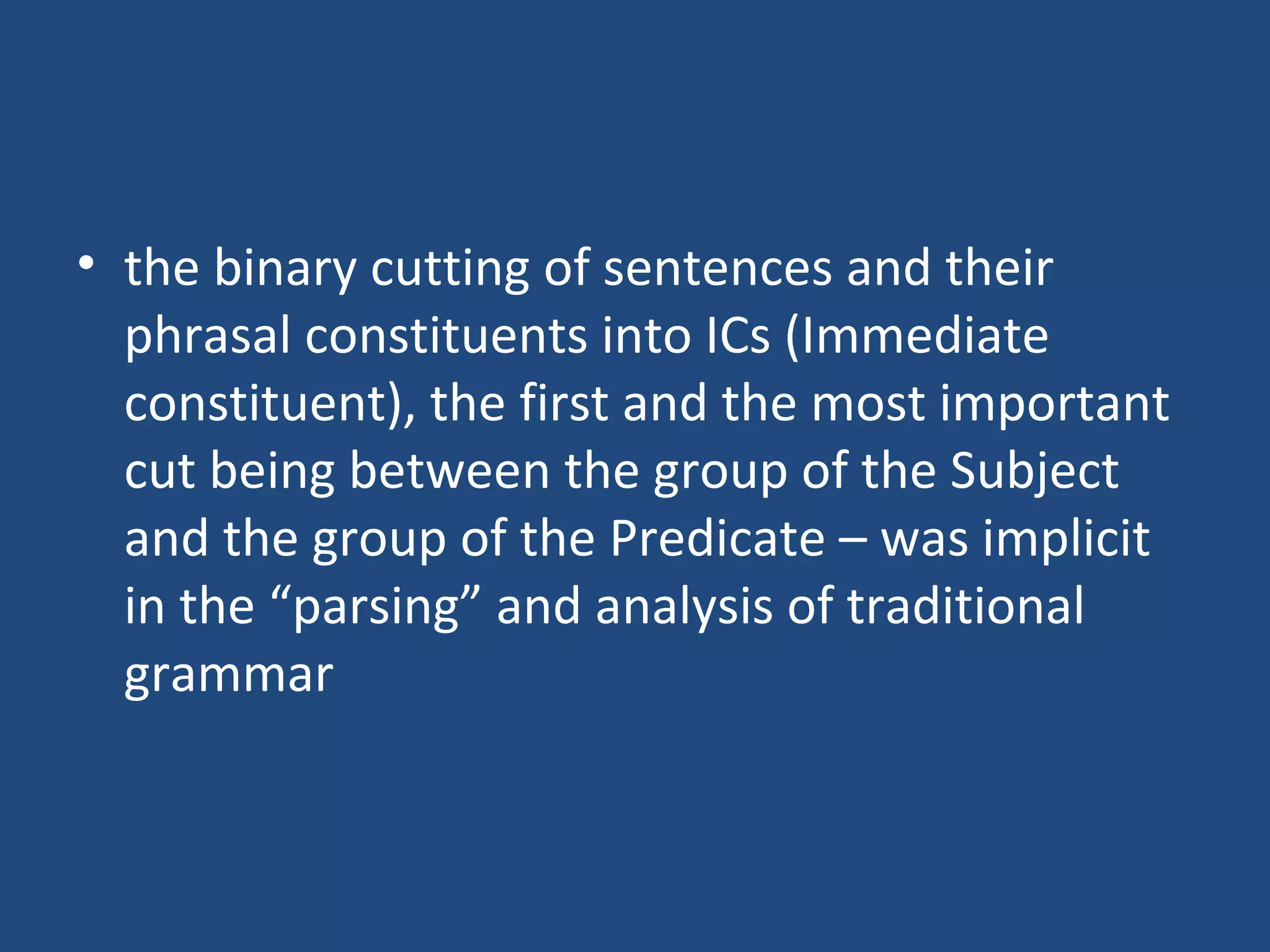 • the binary cutting of sentences and their
phrasal constituents into ICs (Immediate
constituent), the first and the most important
cut being between the group of the Subject
and the group of the Predicate – was implicit
in the “parsing” and analysis of traditional
grammar
 