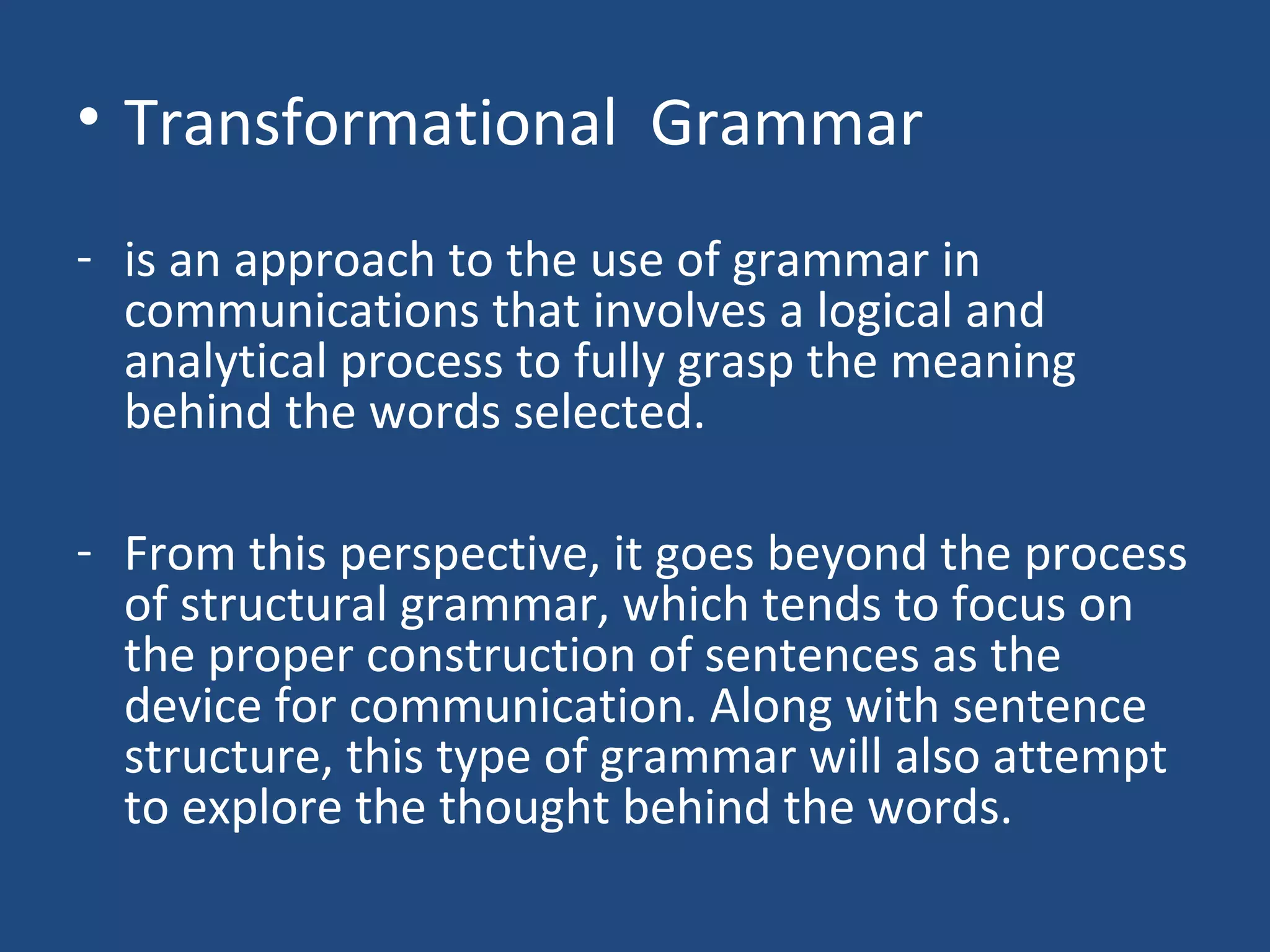 • Transformational Grammar
- is an approach to the use of grammar in
communications that involves a logical and
analytical process to fully grasp the meaning
behind the words selected.
- From this perspective, it goes beyond the process
of structural grammar, which tends to focus on
the proper construction of sentences as the
device for communication. Along with sentence
structure, this type of grammar will also attempt
to explore the thought behind the words.
 