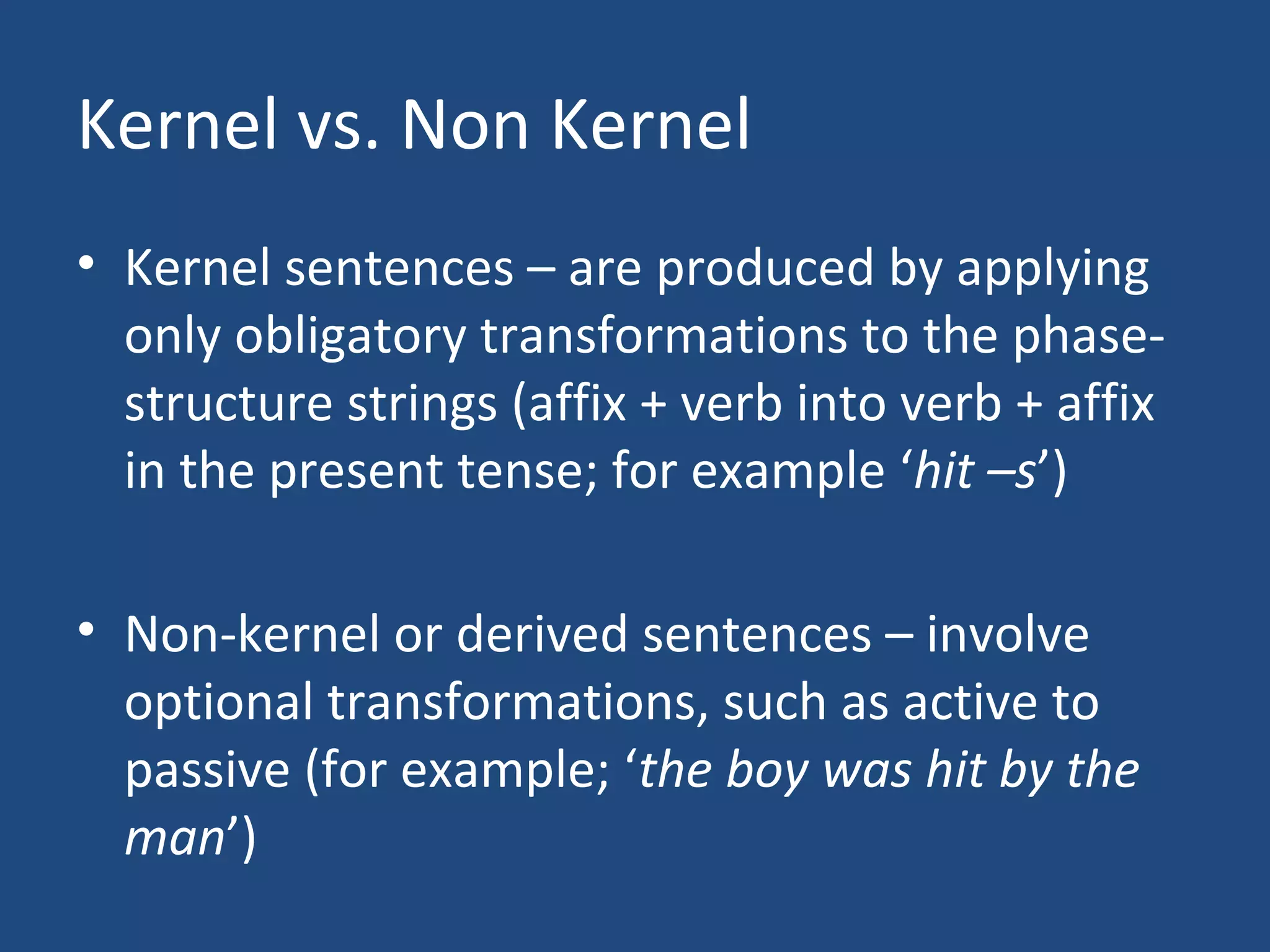 Kernel vs. Non Kernel
• Kernel sentences – are produced by applying
only obligatory transformations to the phase-
structure strings (affix + verb into verb + affix
in the present tense; for example ‘hit –s’)
• Non-kernel or derived sentences – involve
optional transformations, such as active to
passive (for example; ‘the boy was hit by the
man’)
 