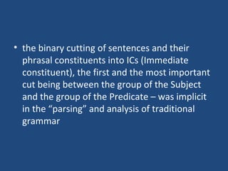 • the binary cutting of sentences and their
phrasal constituents into ICs (Immediate
constituent), the first and the most important
cut being between the group of the Subject
and the group of the Predicate – was implicit
in the “parsing” and analysis of traditional
grammar
 