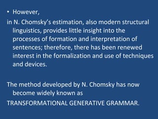 • However,
in N. Chomsky’s estimation, also modern structural
linguistics, provides little insight into the
processes of formation and interpretation of
sentences; therefore, there has been renewed
interest in the formalization and use of techniques
and devices.
The method developed by N. Chomsky has now
become widely known as
TRANSFORMATIONAL GENERATIVE GRAMMAR.
 