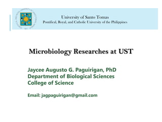 Microbiology Researches at UST
University of Santo Tomas
Pontifical, Royal, and Catholic University of the Philippines
Jaycee Augusto G. Paguirigan, PhD
Department of Biological Sciences
College of Science
Email: jagpaguirigan@gmail.com
 