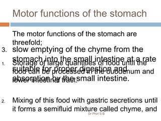 Motor functions of the stomach
The motor functions of the stomach are
threefold;
1. Storage of large quantities of food until the
food can be processed in the duodenum and
lower intestinal tract.
2. Mixing of this food with gastric secretions until
it forms a semifluid mixture called chyme, and
3. slow emptying of the chyme from the
stomach into the small intestine at a rate
suitable for proper digestion and
absorption by the small intestine.
Dr Phiri S B
 
