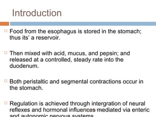 Introduction
 Food from the esophagus is stored in the stomach;
thus its’ a reservoir.
 Then mixed with acid, mucus, and pepsin; and
released at a controlled, steady rate into the
duodenum.
 Both peristaltic and segmental contractions occur in
the stomach.
 Regulation is achieved through intergration of neural
reflexes and hormonal influences mediated via entericDr Phiri S B
 