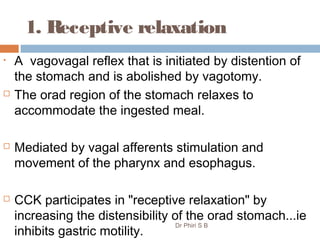 1. Receptive relaxation
• A vagovagal reflex that is initiated by distention of
the stomach and is abolished by vagotomy.
 The orad region of the stomach relaxes to
accommodate the ingested meal.
 Mediated by vagal afferents stimulation and
movement of the pharynx and esophagus.
 CCK participates in "receptive relaxation" by
increasing the distensibility of the orad stomach...ie
inhibits gastric motility.
Dr Phiri S B
 