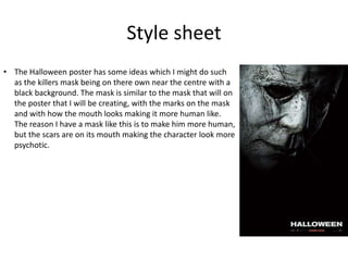 Style sheet
• The Halloween poster has some ideas which I might do such
as the killers mask being on there own near the centre with a
black background. The mask is similar to the mask that will on
the poster that I will be creating, with the marks on the mask
and with how the mouth looks making it more human like.
The reason I have a mask like this is to make him more human,
but the scars are on its mouth making the character look more
psychotic.
 