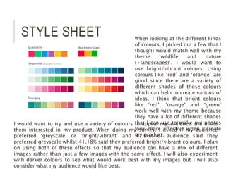 STYLE SHEET When looking at the different kinds
of colours, I picked out a few that I
thought would match well with my
theme ‘wildlife and nature
(+landscapes)’. I would want to
use bright/vibrant colours. Using
colours like ‘red’ and ‘orange’ are
good since there are a variety of
different shades of those colours
which can help to create various of
ideas. I think that bright colours
like ‘red’, ‘orange’ and ‘green’
work well with my theme because
they have a lot of different shades
that I can use to make my photos
look more effective when I create
my product.
I would want to try and use a variety of colours to appeal my audience and make
them interested in my product. When doing my survey, I asked if my audience
preferred ‘greyscale’ or ‘bright/vibrant’ and 47.06% of audience said they
preferred greyscale whilst 41.18% said they preferred bright/vibrant colours. I plan
on using both of these effects so that my audience can have a mix of different
images rather than just a few images with the same effect. I will also experiment
with darker colours to see what would work best with my images but I will also
consider what my audience would like best.
 