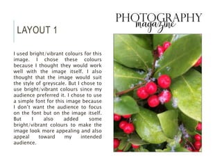 LAYOUT 1
I used bright/vibrant colours for this
image. I chose these colours
because I thought they would work
well with the image itself. I also
thought that the image would suit
the style of greyscale. But I chose to
use bright/vibrant colours since my
audience preferred it. I chose to use
a simple font for this image because
I don’t want the audience to focus
on the font but on the image itself.
But I also added some
bright/vibrant colours to make the
image look more appealing and also
appeal toward my intended
audience.
 