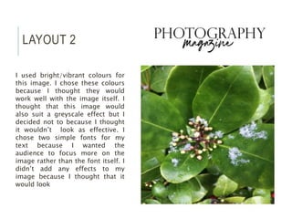 LAYOUT 2
I used bright/vibrant colours for
this image. I chose these colours
because I thought they would
work well with the image itself. I
thought that this image would
also suit a greyscale effect but I
decided not to because I thought
it wouldn’t look as effective. I
chose two simple fonts for my
text because I wanted the
audience to focus more on the
image rather than the font itself. I
didn’t add any effects to my
image because I thought that it
would look
 