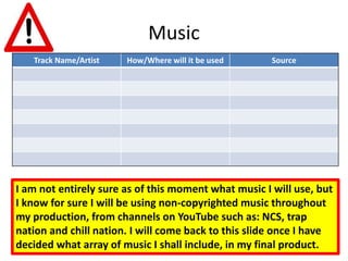 Music
Track Name/Artist How/Where will it be used Source
I am not entirely sure as of this moment what music I will use, but
I know for sure I will be using non-copyrighted music throughout
my production, from channels on YouTube such as: NCS, trap
nation and chill nation. I will come back to this slide once I have
decided what array of music I shall include, in my final product.
 