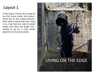 Layout 1
LIVING ON THE EDGE
COMING SOON
In this layout I chose not to copy for
my final movie poster, the reason I
chose not to was simply because I
don’t think it would look how I want
it to, I feel that this style of poster
would have been too bright and I
wanted to go for a more darker
approach on my movie poster.
 