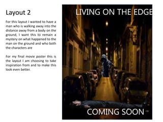 Layout 2 LIVING ON THE EDGE
COMING SOON
For this layout I wanted to have a
man who is walking away into the
distance away from a body on the
ground, I want this to remain a
mystery on what happened to the
man on the ground and who both
the characters are
For my final movie poster this is
the layout I am choosing to take
inspiration from and to make this
look even better.
 