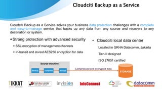 Cloudciti Backup as a Service
Cloudciti Backup as a Service solves your business data protection challenges with a complete
and easy-to-manage service that backs up any data from any source and recovers to any
destination or system.
9
Strong protection with advanced security
 SSL encryption of management channels
 In-transit and at-rest AES256 encryption for data
• Cloudciti local data center
Located in GRHA Datacomm, Jakarta
Tier-III designed
ISO 27001 certified
Source machine
Backup
STORAGECompress Encrypt
Compressed and encrypted data
 