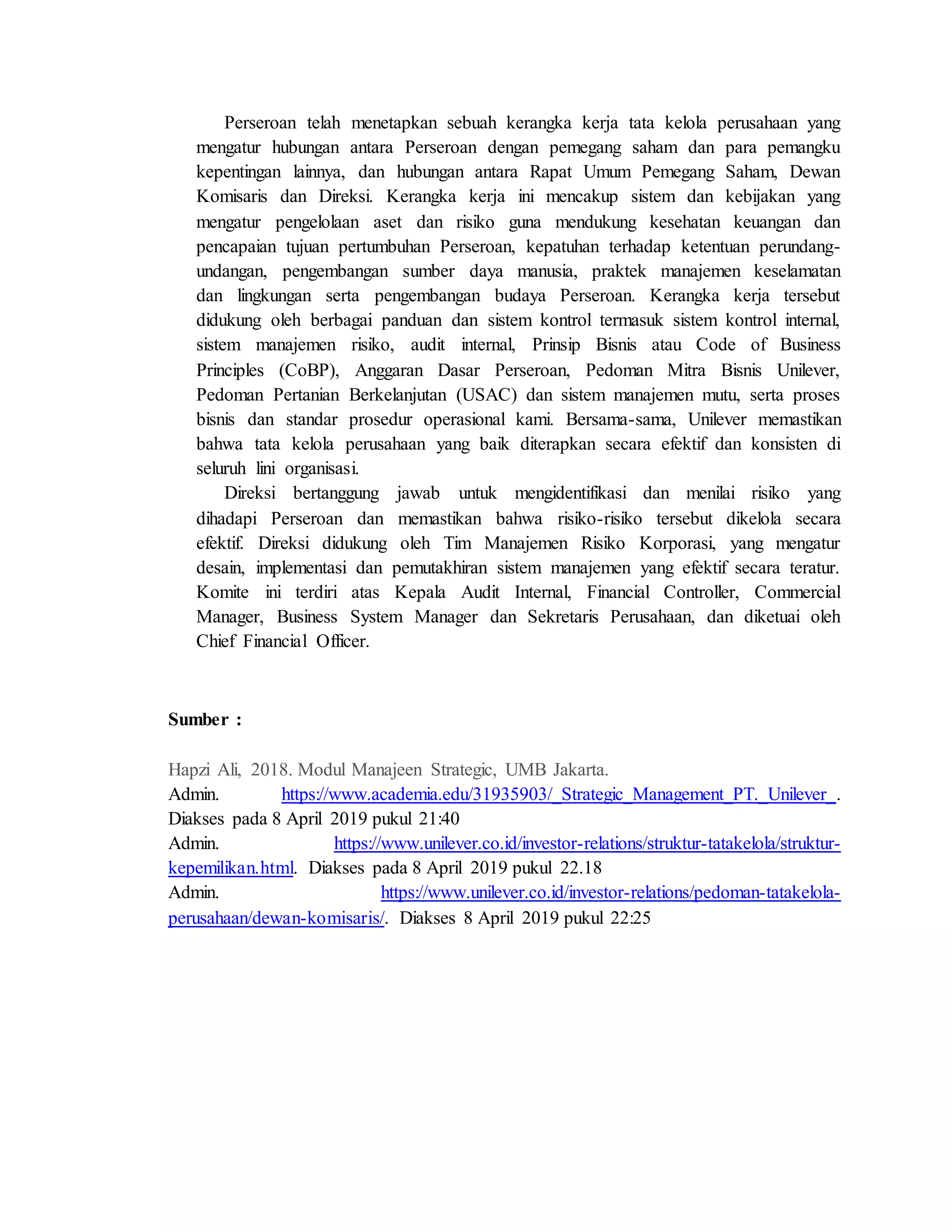 Perseroan telah menetapkan sebuah kerangka kerja tata kelola perusahaan yang
mengatur hubungan antara Perseroan dengan pemegang saham dan para pemangku
kepentingan lainnya, dan hubungan antara Rapat Umum Pemegang Saham, Dewan
Komisaris dan Direksi. Kerangka kerja ini mencakup sistem dan kebijakan yang
mengatur pengelolaan aset dan risiko guna mendukung kesehatan keuangan dan
pencapaian tujuan pertumbuhan Perseroan, kepatuhan terhadap ketentuan perundang-
undangan, pengembangan sumber daya manusia, praktek manajemen keselamatan
dan lingkungan serta pengembangan budaya Perseroan. Kerangka kerja tersebut
didukung oleh berbagai panduan dan sistem kontrol termasuk sistem kontrol internal,
sistem manajemen risiko, audit internal, Prinsip Bisnis atau Code of Business
Principles (CoBP), Anggaran Dasar Perseroan, Pedoman Mitra Bisnis Unilever,
Pedoman Pertanian Berkelanjutan (USAC) dan sistem manajemen mutu, serta proses
bisnis dan standar prosedur operasional kami. Bersama-sama, Unilever memastikan
bahwa tata kelola perusahaan yang baik diterapkan secara efektif dan konsisten di
seluruh lini organisasi.
Direksi bertanggung jawab untuk mengidentifikasi dan menilai risiko yang
dihadapi Perseroan dan memastikan bahwa risiko-risiko tersebut dikelola secara
efektif. Direksi didukung oleh Tim Manajemen Risiko Korporasi, yang mengatur
desain, implementasi dan pemutakhiran sistem manajemen yang efektif secara teratur.
Komite ini terdiri atas Kepala Audit Internal, Financial Controller, Commercial
Manager, Business System Manager dan Sekretaris Perusahaan, dan diketuai oleh
Chief Financial Officer.
Sumber :
Hapzi Ali, 2018. Modul Manajeen Strategic, UMB Jakarta.
Admin. https://www.academia.edu/31935903/_Strategic_Management_PT._Unilever_.
Diakses pada 8 April 2019 pukul 21:40
Admin. https://www.unilever.co.id/investor-relations/struktur-tatakelola/struktur-
kepemilikan.html. Diakses pada 8 April 2019 pukul 22.18
Admin. https://www.unilever.co.id/investor-relations/pedoman-tatakelola-
perusahaan/dewan-komisaris/. Diakses 8 April 2019 pukul 22:25
 