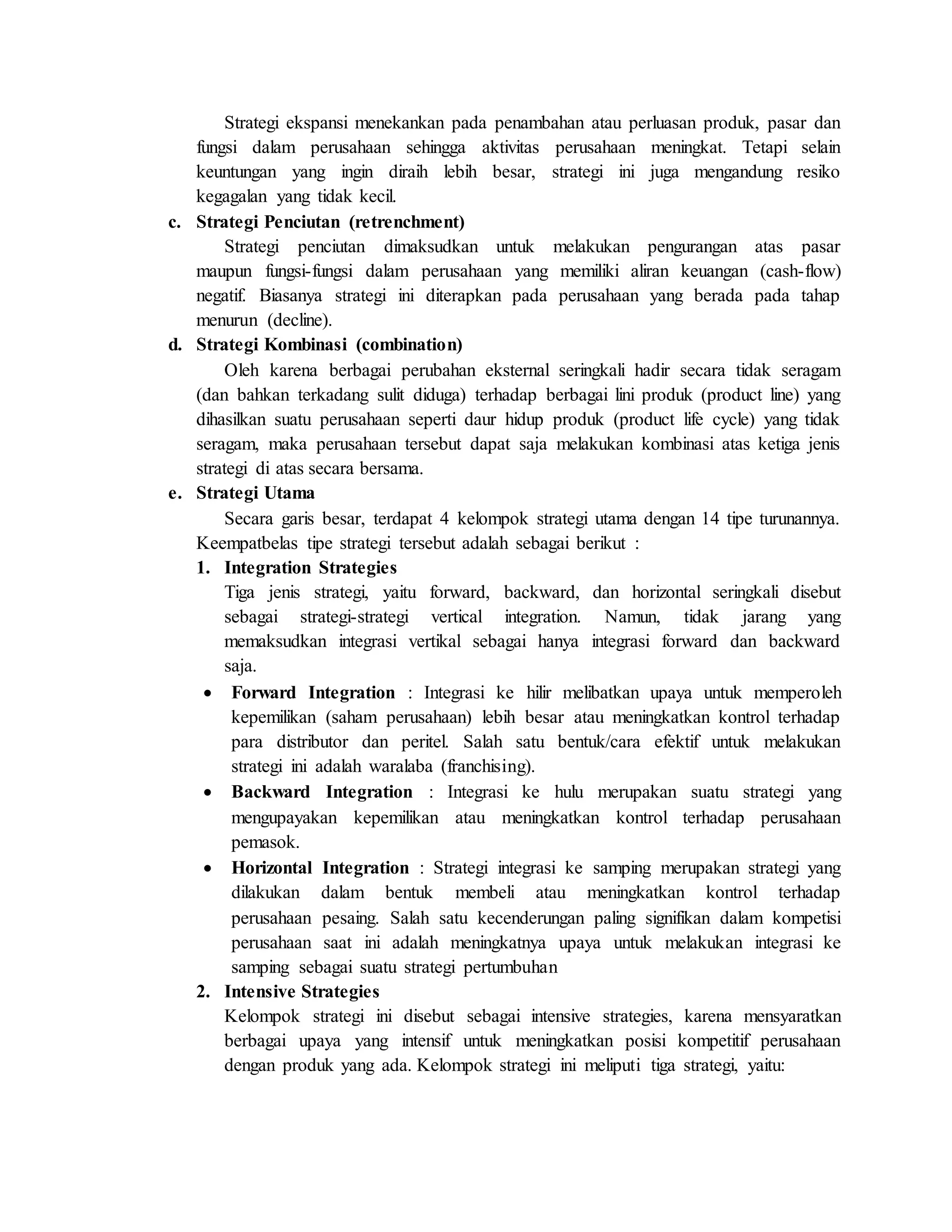 Strategi ekspansi menekankan pada penambahan atau perluasan produk, pasar dan
fungsi dalam perusahaan sehingga aktivitas perusahaan meningkat. Tetapi selain
keuntungan yang ingin diraih lebih besar, strategi ini juga mengandung resiko
kegagalan yang tidak kecil.
c. Strategi Penciutan (retrenchment)
Strategi penciutan dimaksudkan untuk melakukan pengurangan atas pasar
maupun fungsi-fungsi dalam perusahaan yang memiliki aliran keuangan (cash-flow)
negatif. Biasanya strategi ini diterapkan pada perusahaan yang berada pada tahap
menurun (decline).
d. Strategi Kombinasi (combination)
Oleh karena berbagai perubahan eksternal seringkali hadir secara tidak seragam
(dan bahkan terkadang sulit diduga) terhadap berbagai lini produk (product line) yang
dihasilkan suatu perusahaan seperti daur hidup produk (product life cycle) yang tidak
seragam, maka perusahaan tersebut dapat saja melakukan kombinasi atas ketiga jenis
strategi di atas secara bersama.
e. Strategi Utama
Secara garis besar, terdapat 4 kelompok strategi utama dengan 14 tipe turunannya.
Keempatbelas tipe strategi tersebut adalah sebagai berikut :
1. Integration Strategies
Tiga jenis strategi, yaitu forward, backward, dan horizontal seringkali disebut
sebagai strategi-strategi vertical integration. Namun, tidak jarang yang
memaksudkan integrasi vertikal sebagai hanya integrasi forward dan backward
saja.
 Forward Integration : Integrasi ke hilir melibatkan upaya untuk memperoleh
kepemilikan (saham perusahaan) lebih besar atau meningkatkan kontrol terhadap
para distributor dan peritel. Salah satu bentuk/cara efektif untuk melakukan
strategi ini adalah waralaba (franchising).
 Backward Integration : Integrasi ke hulu merupakan suatu strategi yang
mengupayakan kepemilikan atau meningkatkan kontrol terhadap perusahaan
pemasok.
 Horizontal Integration : Strategi integrasi ke samping merupakan strategi yang
dilakukan dalam bentuk membeli atau meningkatkan kontrol terhadap
perusahaan pesaing. Salah satu kecenderungan paling signifikan dalam kompetisi
perusahaan saat ini adalah meningkatnya upaya untuk melakukan integrasi ke
samping sebagai suatu strategi pertumbuhan
2. Intensive Strategies
Kelompok strategi ini disebut sebagai intensive strategies, karena mensyaratkan
berbagai upaya yang intensif untuk meningkatkan posisi kompetitif perusahaan
dengan produk yang ada. Kelompok strategi ini meliputi tiga strategi, yaitu:
 