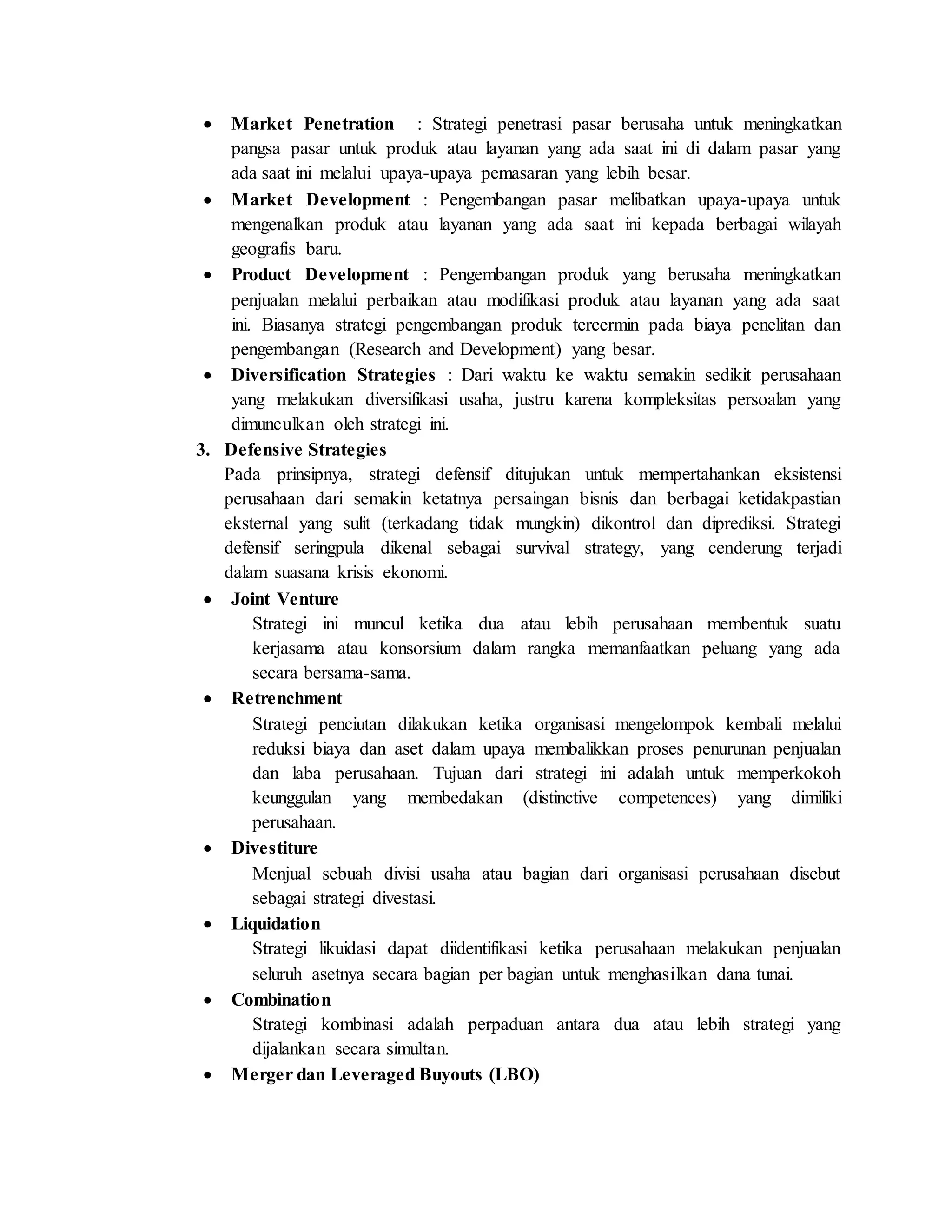  Market Penetration : Strategi penetrasi pasar berusaha untuk meningkatkan
pangsa pasar untuk produk atau layanan yang ada saat ini di dalam pasar yang
ada saat ini melalui upaya-upaya pemasaran yang lebih besar.
 Market Development : Pengembangan pasar melibatkan upaya-upaya untuk
mengenalkan produk atau layanan yang ada saat ini kepada berbagai wilayah
geografis baru.
 Product Development : Pengembangan produk yang berusaha meningkatkan
penjualan melalui perbaikan atau modifikasi produk atau layanan yang ada saat
ini. Biasanya strategi pengembangan produk tercermin pada biaya penelitan dan
pengembangan (Research and Development) yang besar.
 Diversification Strategies : Dari waktu ke waktu semakin sedikit perusahaan
yang melakukan diversifikasi usaha, justru karena kompleksitas persoalan yang
dimunculkan oleh strategi ini.
3. Defensive Strategies
Pada prinsipnya, strategi defensif ditujukan untuk mempertahankan eksistensi
perusahaan dari semakin ketatnya persaingan bisnis dan berbagai ketidakpastian
eksternal yang sulit (terkadang tidak mungkin) dikontrol dan diprediksi. Strategi
defensif seringpula dikenal sebagai survival strategy, yang cenderung terjadi
dalam suasana krisis ekonomi.
 Joint Venture
Strategi ini muncul ketika dua atau lebih perusahaan membentuk suatu
kerjasama atau konsorsium dalam rangka memanfaatkan peluang yang ada
secara bersama-sama.
 Retrenchment
Strategi penciutan dilakukan ketika organisasi mengelompok kembali melalui
reduksi biaya dan aset dalam upaya membalikkan proses penurunan penjualan
dan laba perusahaan. Tujuan dari strategi ini adalah untuk memperkokoh
keunggulan yang membedakan (distinctive competences) yang dimiliki
perusahaan.
 Divestiture
Menjual sebuah divisi usaha atau bagian dari organisasi perusahaan disebut
sebagai strategi divestasi.
 Liquidation
Strategi likuidasi dapat diidentifikasi ketika perusahaan melakukan penjualan
seluruh asetnya secara bagian per bagian untuk menghasilkan dana tunai.
 Combination
Strategi kombinasi adalah perpaduan antara dua atau lebih strategi yang
dijalankan secara simultan.
 Merger dan Leveraged Buyouts (LBO)
 