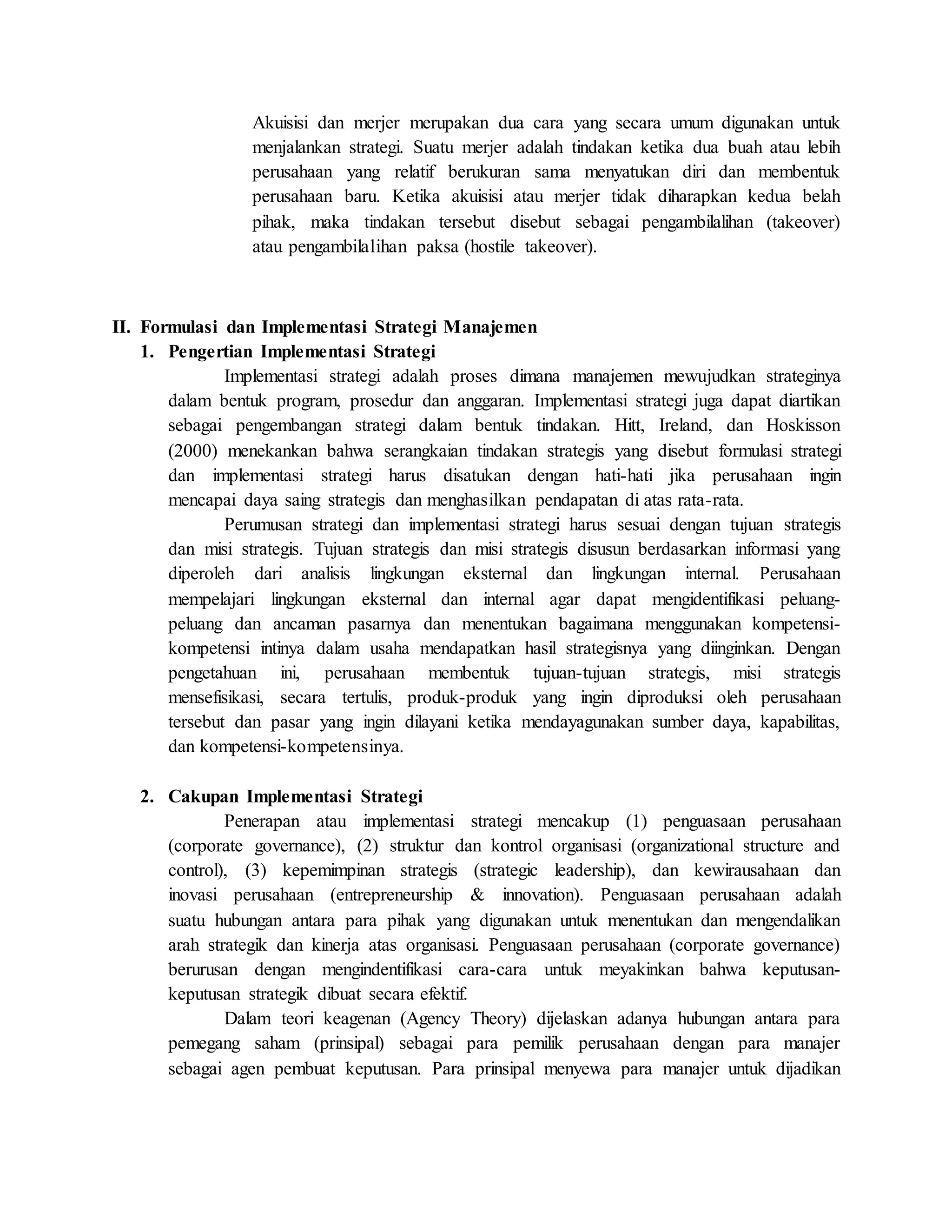 Akuisisi dan merjer merupakan dua cara yang secara umum digunakan untuk
menjalankan strategi. Suatu merjer adalah tindakan ketika dua buah atau lebih
perusahaan yang relatif berukuran sama menyatukan diri dan membentuk
perusahaan baru. Ketika akuisisi atau merjer tidak diharapkan kedua belah
pihak, maka tindakan tersebut disebut sebagai pengambilalihan (takeover)
atau pengambilalihan paksa (hostile takeover).
II. Formulasi dan Implementasi Strategi Manajemen
1. Pengertian Implementasi Strategi
Implementasi strategi adalah proses dimana manajemen mewujudkan strateginya
dalam bentuk program, prosedur dan anggaran. Implementasi strategi juga dapat diartikan
sebagai pengembangan strategi dalam bentuk tindakan. Hitt, Ireland, dan Hoskisson
(2000) menekankan bahwa serangkaian tindakan strategis yang disebut formulasi strategi
dan implementasi strategi harus disatukan dengan hati-hati jika perusahaan ingin
mencapai daya saing strategis dan menghasilkan pendapatan di atas rata-rata.
Perumusan strategi dan implementasi strategi harus sesuai dengan tujuan strategis
dan misi strategis. Tujuan strategis dan misi strategis disusun berdasarkan informasi yang
diperoleh dari analisis lingkungan eksternal dan lingkungan internal. Perusahaan
mempelajari lingkungan eksternal dan internal agar dapat mengidentifikasi peluang-
peluang dan ancaman pasarnya dan menentukan bagaimana menggunakan kompetensi-
kompetensi intinya dalam usaha mendapatkan hasil strategisnya yang diinginkan. Dengan
pengetahuan ini, perusahaan membentuk tujuan-tujuan strategis, misi strategis
mensefisikasi, secara tertulis, produk-produk yang ingin diproduksi oleh perusahaan
tersebut dan pasar yang ingin dilayani ketika mendayagunakan sumber daya, kapabilitas,
dan kompetensi-kompetensinya.
2. Cakupan Implementasi Strategi
Penerapan atau implementasi strategi mencakup (1) penguasaan perusahaan
(corporate governance), (2) struktur dan kontrol organisasi (organizational structure and
control), (3) kepemimpinan strategis (strategic leadership), dan kewirausahaan dan
inovasi perusahaan (entrepreneurship & innovation). Penguasaan perusahaan adalah
suatu hubungan antara para pihak yang digunakan untuk menentukan dan mengendalikan
arah strategik dan kinerja atas organisasi. Penguasaan perusahaan (corporate governance)
berurusan dengan mengindentifikasi cara-cara untuk meyakinkan bahwa keputusan-
keputusan strategik dibuat secara efektif.
Dalam teori keagenan (Agency Theory) dijelaskan adanya hubungan antara para
pemegang saham (prinsipal) sebagai para pemilik perusahaan dengan para manajer
sebagai agen pembuat keputusan. Para prinsipal menyewa para manajer untuk dijadikan
 