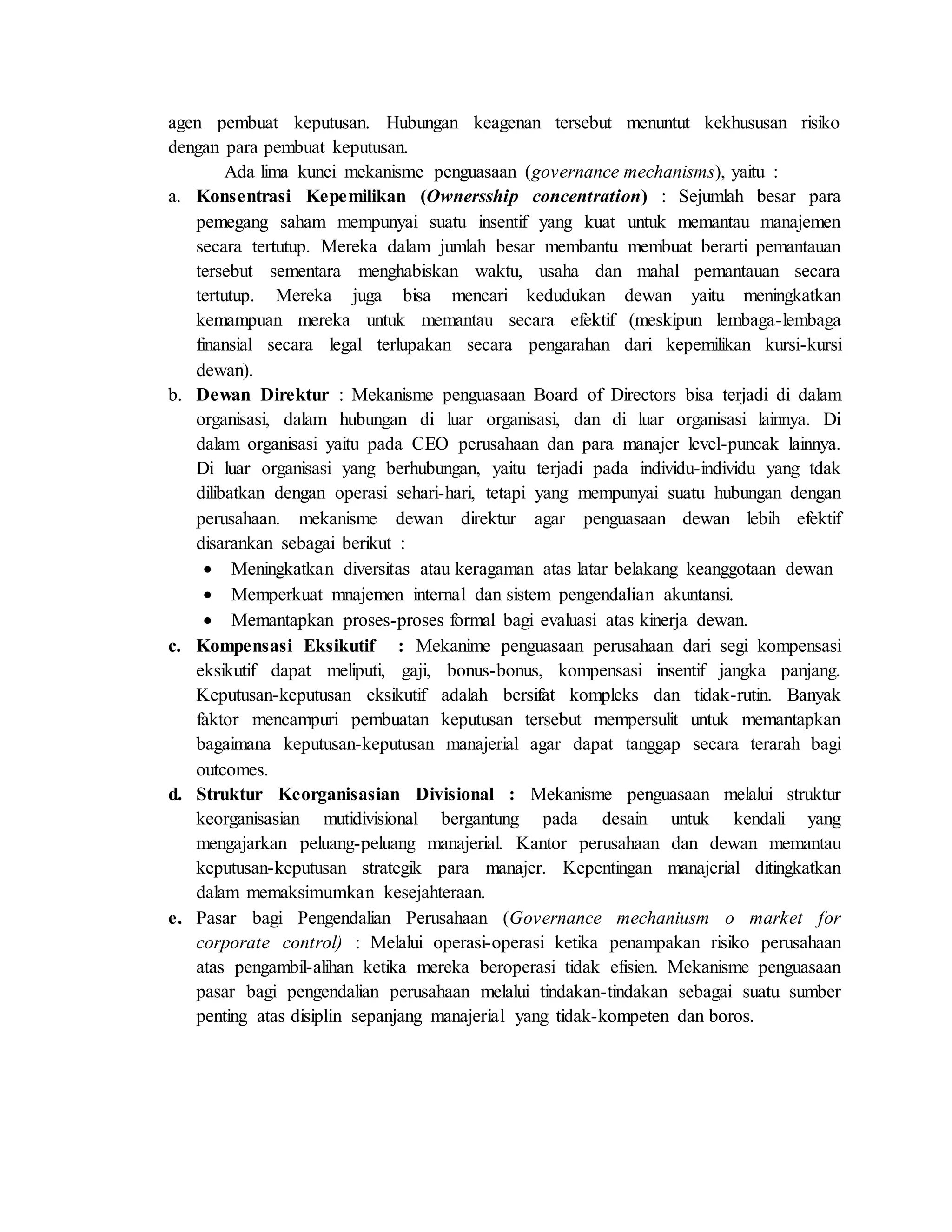 agen pembuat keputusan. Hubungan keagenan tersebut menuntut kekhususan risiko
dengan para pembuat keputusan.
Ada lima kunci mekanisme penguasaan (governance mechanisms), yaitu :
a. Konsentrasi Kepemilikan (Ownersship concentration) : Sejumlah besar para
pemegang saham mempunyai suatu insentif yang kuat untuk memantau manajemen
secara tertutup. Mereka dalam jumlah besar membantu membuat berarti pemantauan
tersebut sementara menghabiskan waktu, usaha dan mahal pemantauan secara
tertutup. Mereka juga bisa mencari kedudukan dewan yaitu meningkatkan
kemampuan mereka untuk memantau secara efektif (meskipun lembaga-lembaga
finansial secara legal terlupakan secara pengarahan dari kepemilikan kursi-kursi
dewan).
b. Dewan Direktur : Mekanisme penguasaan Board of Directors bisa terjadi di dalam
organisasi, dalam hubungan di luar organisasi, dan di luar organisasi lainnya. Di
dalam organisasi yaitu pada CEO perusahaan dan para manajer level-puncak lainnya.
Di luar organisasi yang berhubungan, yaitu terjadi pada individu-individu yang tdak
dilibatkan dengan operasi sehari-hari, tetapi yang mempunyai suatu hubungan dengan
perusahaan. mekanisme dewan direktur agar penguasaan dewan lebih efektif
disarankan sebagai berikut :
 Meningkatkan diversitas atau keragaman atas latar belakang keanggotaan dewan
 Memperkuat mnajemen internal dan sistem pengendalian akuntansi.
 Memantapkan proses-proses formal bagi evaluasi atas kinerja dewan.
c. Kompensasi Eksikutif : Mekanime penguasaan perusahaan dari segi kompensasi
eksikutif dapat meliputi, gaji, bonus-bonus, kompensasi insentif jangka panjang.
Keputusan-keputusan eksikutif adalah bersifat kompleks dan tidak-rutin. Banyak
faktor mencampuri pembuatan keputusan tersebut mempersulit untuk memantapkan
bagaimana keputusan-keputusan manajerial agar dapat tanggap secara terarah bagi
outcomes.
d. Struktur Keorganisasian Divisional : Mekanisme penguasaan melalui struktur
keorganisasian mutidivisional bergantung pada desain untuk kendali yang
mengajarkan peluang-peluang manajerial. Kantor perusahaan dan dewan memantau
keputusan-keputusan strategik para manajer. Kepentingan manajerial ditingkatkan
dalam memaksimumkan kesejahteraan.
e. Pasar bagi Pengendalian Perusahaan (Governance mechaniusm o market for
corporate control) : Melalui operasi-operasi ketika penampakan risiko perusahaan
atas pengambil-alihan ketika mereka beroperasi tidak efisien. Mekanisme penguasaan
pasar bagi pengendalian perusahaan melalui tindakan-tindakan sebagai suatu sumber
penting atas disiplin sepanjang manajerial yang tidak-kompeten dan boros.
 