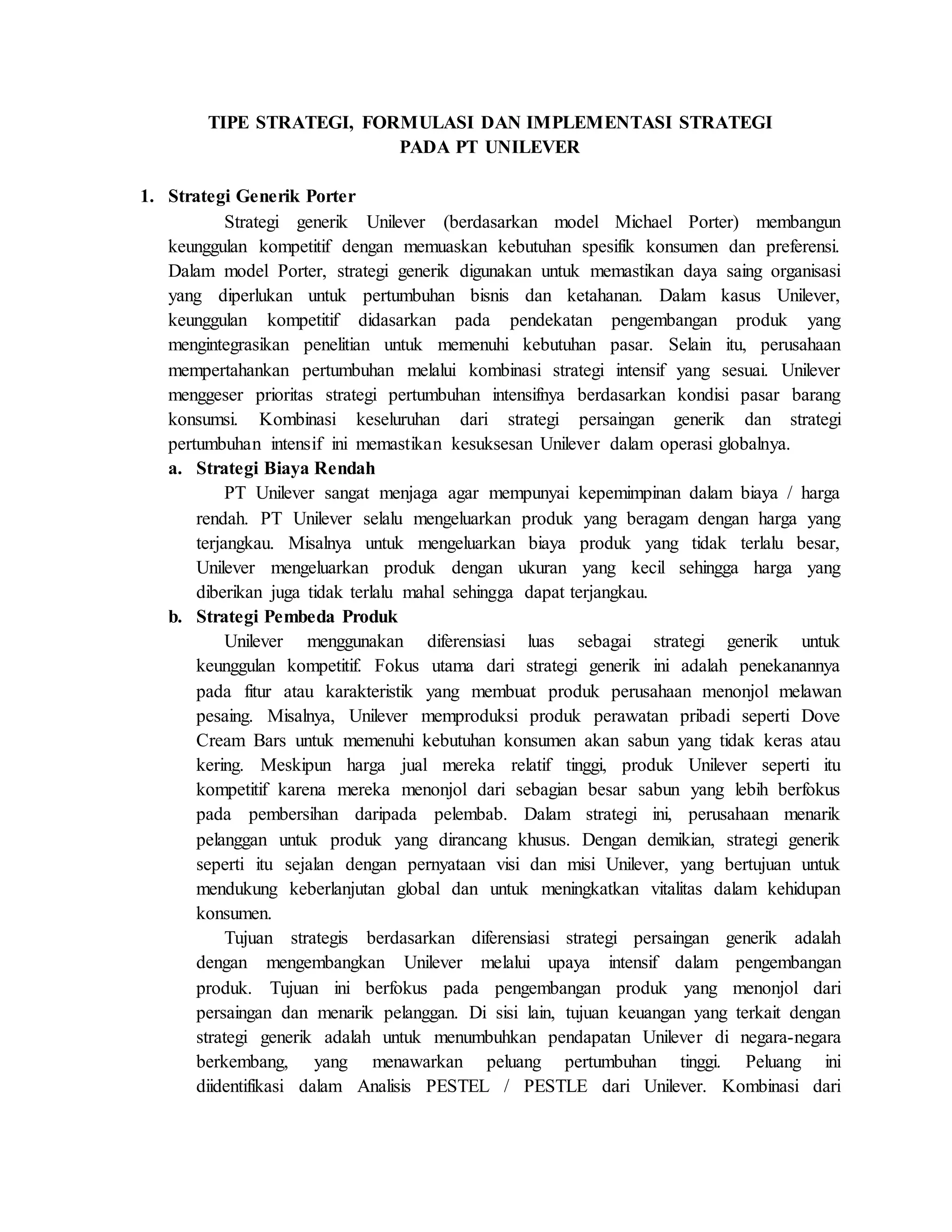 TIPE STRATEGI, FORMULASI DAN IMPLEMENTASI STRATEGI
PADA PT UNILEVER
1. Strategi Generik Porter
Strategi generik Unilever (berdasarkan model Michael Porter) membangun
keunggulan kompetitif dengan memuaskan kebutuhan spesifik konsumen dan preferensi.
Dalam model Porter, strategi generik digunakan untuk memastikan daya saing organisasi
yang diperlukan untuk pertumbuhan bisnis dan ketahanan. Dalam kasus Unilever,
keunggulan kompetitif didasarkan pada pendekatan pengembangan produk yang
mengintegrasikan penelitian untuk memenuhi kebutuhan pasar. Selain itu, perusahaan
mempertahankan pertumbuhan melalui kombinasi strategi intensif yang sesuai. Unilever
menggeser prioritas strategi pertumbuhan intensifnya berdasarkan kondisi pasar barang
konsumsi. Kombinasi keseluruhan dari strategi persaingan generik dan strategi
pertumbuhan intensif ini memastikan kesuksesan Unilever dalam operasi globalnya.
a. Strategi Biaya Rendah
PT Unilever sangat menjaga agar mempunyai kepemimpinan dalam biaya / harga
rendah. PT Unilever selalu mengeluarkan produk yang beragam dengan harga yang
terjangkau. Misalnya untuk mengeluarkan biaya produk yang tidak terlalu besar,
Unilever mengeluarkan produk dengan ukuran yang kecil sehingga harga yang
diberikan juga tidak terlalu mahal sehingga dapat terjangkau.
b. Strategi Pembeda Produk
Unilever menggunakan diferensiasi luas sebagai strategi generik untuk
keunggulan kompetitif. Fokus utama dari strategi generik ini adalah penekanannya
pada fitur atau karakteristik yang membuat produk perusahaan menonjol melawan
pesaing. Misalnya, Unilever memproduksi produk perawatan pribadi seperti Dove
Cream Bars untuk memenuhi kebutuhan konsumen akan sabun yang tidak keras atau
kering. Meskipun harga jual mereka relatif tinggi, produk Unilever seperti itu
kompetitif karena mereka menonjol dari sebagian besar sabun yang lebih berfokus
pada pembersihan daripada pelembab. Dalam strategi ini, perusahaan menarik
pelanggan untuk produk yang dirancang khusus. Dengan demikian, strategi generik
seperti itu sejalan dengan pernyataan visi dan misi Unilever, yang bertujuan untuk
mendukung keberlanjutan global dan untuk meningkatkan vitalitas dalam kehidupan
konsumen.
Tujuan strategis berdasarkan diferensiasi strategi persaingan generik adalah
dengan mengembangkan Unilever melalui upaya intensif dalam pengembangan
produk. Tujuan ini berfokus pada pengembangan produk yang menonjol dari
persaingan dan menarik pelanggan. Di sisi lain, tujuan keuangan yang terkait dengan
strategi generik adalah untuk menumbuhkan pendapatan Unilever di negara-negara
berkembang, yang menawarkan peluang pertumbuhan tinggi. Peluang ini
diidentifikasi dalam Analisis PESTEL / PESTLE dari Unilever. Kombinasi dari
 