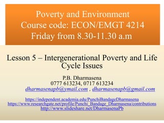 P.B. Dharmasena
0777 613234, 0717 613234
dharmasenapb@ymail.com , dharmasenapb@gmail.com
https://independent.academia.edu/PunchiBandageDharmasena
https://www.researchgate.net/profile/Punchi_Bandage_Dharmasena/contributions
http://www.slideshare.net/DharmasenaPb
Poverty and Environment
Course code: ECON/EMGT 4214
Friday from 8.30-11.30 a.m
Lesson 5 – Intergenerational Poverty and Life
Cycle Issues
P.B. Dharmasena
0777 613234, 0717 613234
dharmasenapb@ymail.com , dharmasenapb@gmail.com
https://independent.academia.edu/PunchiBandageDharmasena
https://www.researchgate.net/profile/Punchi_Bandage_Dharmasena/contributions
http://www.slideshare.net/DharmasenaPb
 