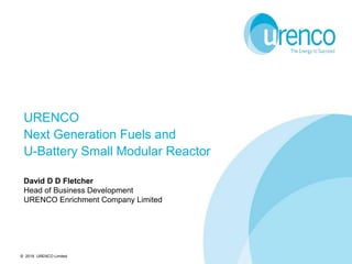 © 2019 URENCO Limited
URENCO
Next Generation Fuels and
U-Battery Small Modular Reactor
David D D Fletcher
Head of Business Development
URENCO Enrichment Company Limited
 
