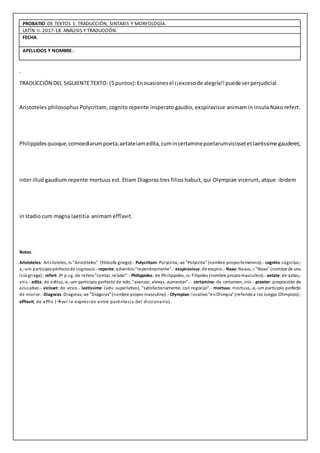 PROBATIO DE TEXTOS 1: TRADUCCIÓN, SINTAXIS Y MORFOLOGÍA.
LATÍN II. 2017-18. ANÁLISIS Y TRADUCCIÓN
FECHA.
APELLIDOS Y NOMBRE.-
.
TRADUCCIÓN DEL SIGUIENTE TEXTO: (5 puntos):Enocasionesel ¡¡excesode alegría!!puede serperjudicial.
Aristoteles philosophus Polycritam, cognito repente insperato gaudio, exspiravisse animam in insula Naxo refert.
Philippidesquoque,comoediarumpoeta,aetateiamedita,cumincertaminepoetarumvicissetetlaetissime gauderet,
inter illud gaudium repente mortuus est. Etiam Diagoras tres filios habuit, qui Olympiae vicerunt, atque ibidem
in stadio cum magna laetitia animam efflavit.
Notas:
Aristoteles: Aristoteles,-is "Aristóteles" (filósofo griego).- Polycritam:Polycrita,-ae "Polycrita" (nombre propiofemenino).- cognito:cognitus,-
a,-um participioperfectode cognosco.-repente:adverbio"repentinamente".- exspiravisse:de exspiro.- Naxo:Naxus,-i "Naxo" (nombre de una
isla griega).-refert:3ª p.sg. de refero"contar, relatar".- Philippides: de Philippides,-is:Filípides (nombre propiomasculino).-aetate:de aetas,-
atis.- edita: de editus,-a,-um participio perfecto de edo, "avanzar, elevar, aumentar”.- certamine: de certamen,-inis.- praeter: preposición de
acusativo.- vicisset: de vinco.- laetissime: (adv. superlativo), "satisfactoriamente, con regocijo".- mortuus: mortuus,-a,-um participio perfecto
de morior.- Diagoras:Diagoras,-ae "Diágoras" (nombre propio masculino).- Olympiae:locativo"enOlimpia" (referidoa los Juegos Olímpicos).-
efflavit, de efflo (ver la expresión entre paréntesis del diccionario).
 