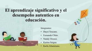 El aprendizaje significativo y el
desempeño autentico en
educación.
Integrantes:
• Daysi Toscano.
• Fernando Chito.
• Nataly Orozco.
• Karina Saigua.
• Karla Altamirano.
 