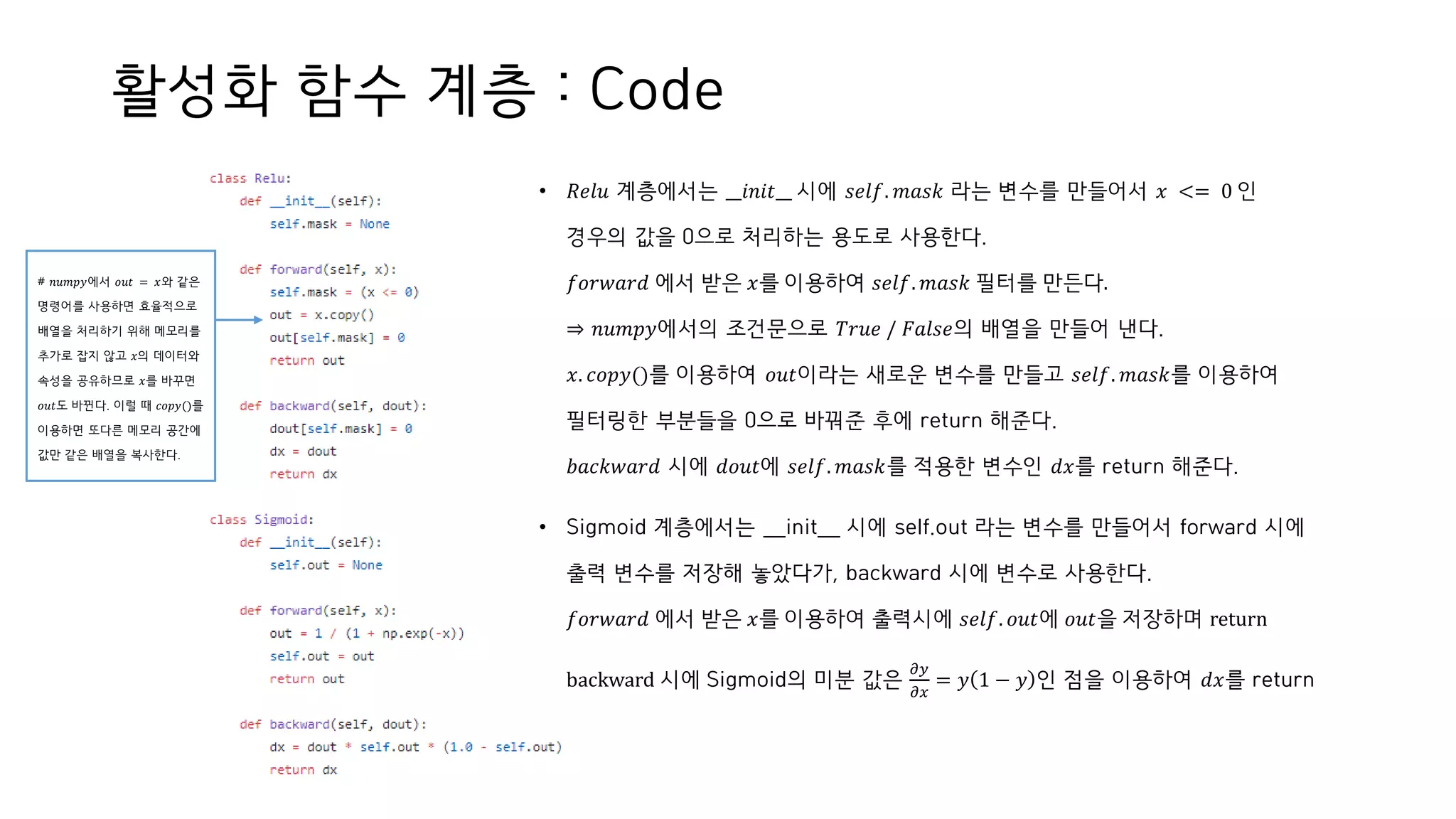 활성화 함수 계층 : Code
• 𝑅𝑒𝑙𝑢 계층에서는 __𝑖𝑛𝑖𝑡__ 시에 𝑠𝑒𝑙𝑓. 𝑚𝑎𝑠𝑘 라는 변수를 만들어서 𝑥 <= 0 인
경우의 값을 0으로 처리하는 용도로 사용한다.
𝑓𝑜𝑟𝑤𝑎𝑟𝑑 에서 받은 𝑥를 이용하여 𝑠𝑒𝑙𝑓. 𝑚𝑎𝑠𝑘 필터를 만든다.
⇒ 𝑛𝑢𝑚𝑝𝑦에서의 조건문으로 𝑇𝑟𝑢𝑒 / 𝐹𝑎𝑙𝑠𝑒의 배열을 만들어 낸다.
𝑥. 𝑐𝑜𝑝𝑦()를 이용하여 𝑜𝑢𝑡이라는 새로운 변수를 만들고 𝑠𝑒𝑙𝑓. 𝑚𝑎𝑠𝑘를 이용하여
필터링한 부분들을 0으로 바꿔준 후에 return 해준다.
𝑏𝑎𝑐𝑘𝑤𝑎𝑟𝑑 시에 𝑑𝑜𝑢𝑡에 𝑠𝑒𝑙𝑓. 𝑚𝑎𝑠𝑘를 적용한 변수인 𝑑𝑥를 return 해준다.
• Sigmoid 계층에서는 __init__ 시에 self.out 라는 변수를 만들어서 forward 시에
출력 변수를 저장해 놓았다가, backward 시에 변수로 사용한다.
𝑓𝑜𝑟𝑤𝑎𝑟𝑑 에서 받은 𝑥를 이용하여 출력시에 𝑠𝑒𝑙𝑓. 𝑜𝑢𝑡에 𝑜𝑢𝑡을 저장하며 return
backward 시에 Sigmoid의 미분 값은
𝜕𝑦
𝜕𝑥
= 𝑦 1 − 𝑦 인 점을 이용하여 𝑑𝑥를 return
# 𝑛𝑢𝑚𝑝𝑦에서 𝑜𝑢𝑡 = 𝑥와 같은
명령어를 사용하면 효율적으로
배열을 처리하기 위해 메모리를
추가로 잡지 않고 𝑥의 데이터와
속성을 공유하므로 𝑥를 바꾸면
𝑜𝑢𝑡도 바뀐다. 이럴 때 𝑐𝑜𝑝𝑦()를
이용하면 또다른 메모리 공간에
값만 같은 배열을 복사한다.
 