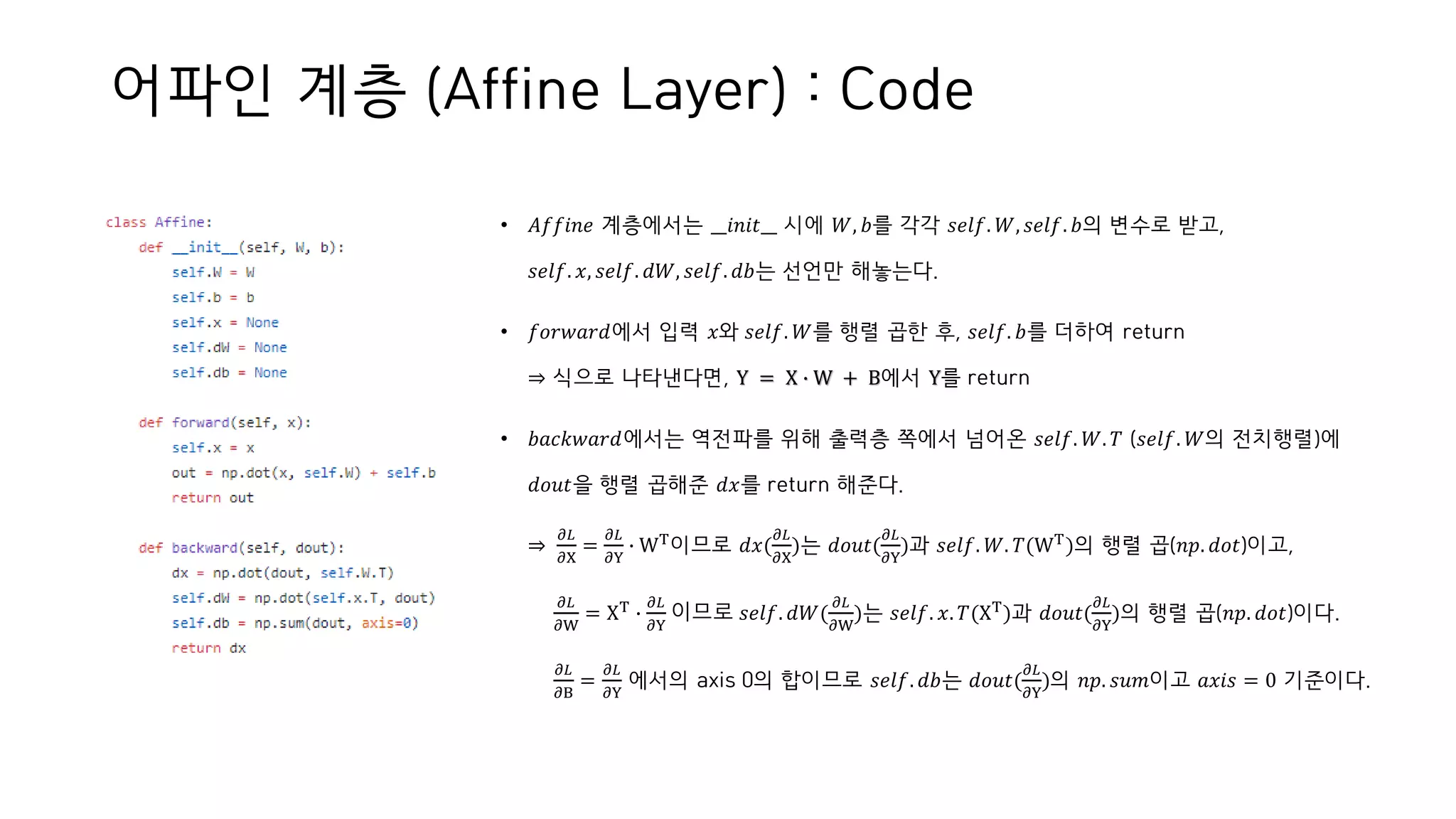 어파인 계층 (Affine Layer) : Code
• 𝐴𝑓𝑓𝑖𝑛𝑒 계층에서는 __𝑖𝑛𝑖𝑡__ 시에 𝑊, 𝑏를 각각 𝑠𝑒𝑙𝑓. 𝑊, 𝑠𝑒𝑙𝑓. 𝑏의 변수로 받고,
𝑠𝑒𝑙𝑓. 𝑥, 𝑠𝑒𝑙𝑓. 𝑑𝑊, 𝑠𝑒𝑙𝑓. 𝑑𝑏는 선언만 해놓는다.
• 𝑓𝑜𝑟𝑤𝑎𝑟𝑑에서 입력 𝑥와 𝑠𝑒𝑙𝑓. 𝑊를 행렬 곱한 후, 𝑠𝑒𝑙𝑓. 𝑏를 더하여 return
⇒ 식으로 나타낸다면, Y = X ∙ W + B에서 Y를 return
• 𝑏𝑎𝑐𝑘𝑤𝑎𝑟𝑑에서는 역전파를 위해 출력층 쪽에서 넘어온 𝑠𝑒𝑙𝑓. 𝑊. 𝑇 (𝑠𝑒𝑙𝑓. 𝑊의 전치행렬)에
𝑑𝑜𝑢𝑡을 행렬 곱해준 𝑑𝑥를 return 해준다.
⇒
𝜕𝐿
𝜕X
=
𝜕𝐿
𝜕Y
∙ WT
이므로 𝑑𝑥(
𝜕𝐿
𝜕X
)는 𝑑𝑜𝑢𝑡(
𝜕𝐿
𝜕Y
)과 𝑠𝑒𝑙𝑓. 𝑊. 𝑇(WT
)의 행렬 곱(𝑛𝑝. 𝑑𝑜𝑡)이고,
𝜕𝐿
𝜕W
= XT
∙
𝜕𝐿
𝜕Y
이므로 𝑠𝑒𝑙𝑓. 𝑑𝑊(
𝜕𝐿
𝜕W
)는 𝑠𝑒𝑙𝑓. 𝑥. 𝑇(XT
)과 𝑑𝑜𝑢𝑡(
𝜕𝐿
𝜕Y
)의 행렬 곱(𝑛𝑝. 𝑑𝑜𝑡)이다.
𝜕𝐿
𝜕B
=
𝜕𝐿
𝜕Y
에서의 axis 0의 합이므로 𝑠𝑒𝑙𝑓. 𝑑𝑏는 𝑑𝑜𝑢𝑡(
𝜕𝐿
𝜕Y
)의 𝑛𝑝. 𝑠𝑢𝑚이고 𝑎𝑥𝑖𝑠 = 0 기준이다.
 