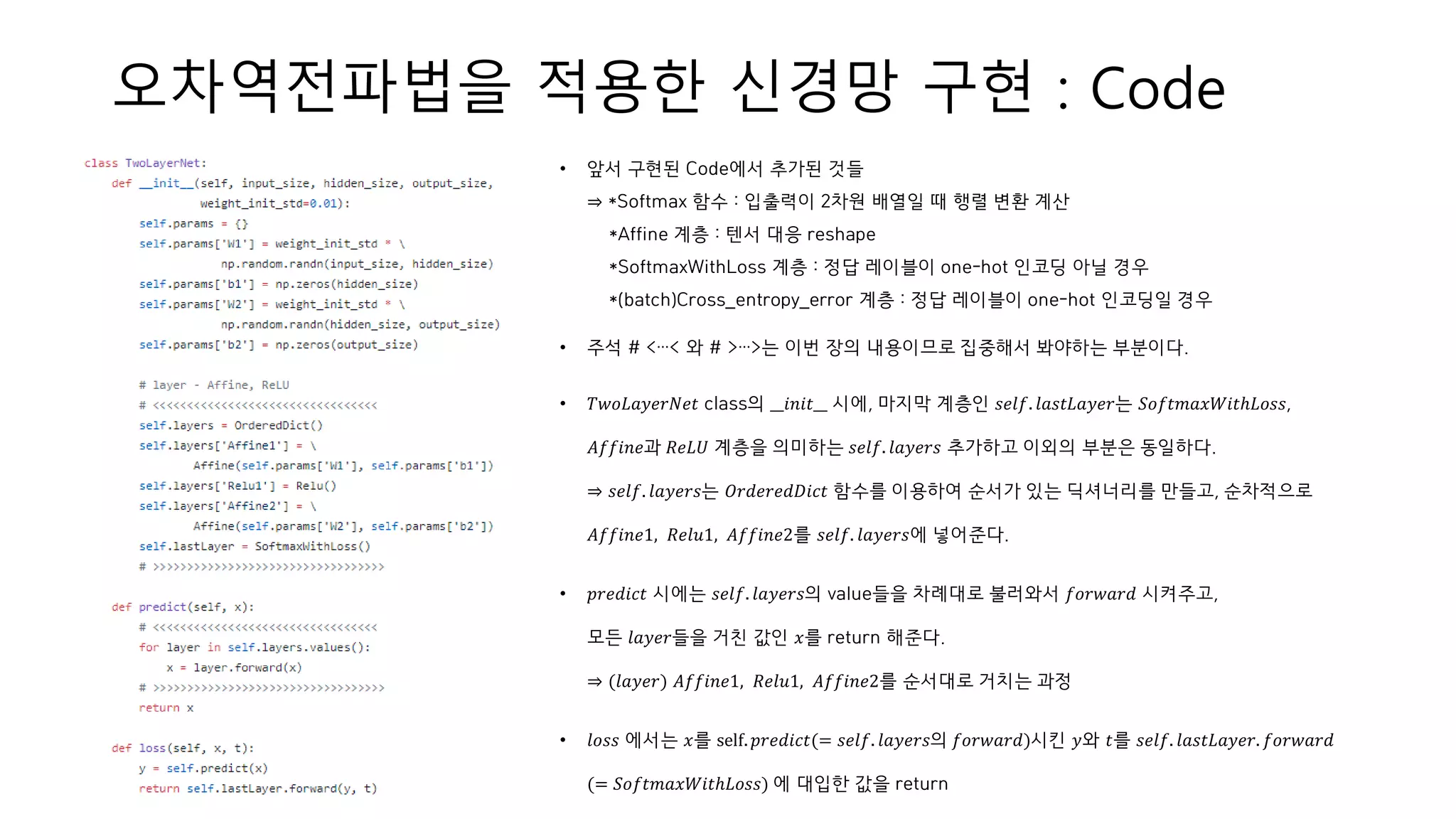 오차역전파법을 적용한 신경망 구현 : Code
• 앞서 구현된 Code에서 추가된 것들
⇒ *Softmax 함수 : 입출력이 2차원 배열일 때 행렬 변환 계산
*Affine 계층 : 텐서 대응 reshape
*SoftmaxWithLoss 계층 : 정답 레이블이 one-hot 인코딩 아닐 경우
*(batch)Cross_entropy_error 계층 : 정답 레이블이 one-hot 인코딩일 경우
• 주석 # <…< 와 # >…>는 이번 장의 내용이므로 집중해서 봐야하는 부분이다.
• 𝑇𝑤𝑜𝐿𝑎𝑦𝑒𝑟𝑁𝑒𝑡 class의 __𝑖𝑛𝑖𝑡__ 시에, 마지막 계층인 𝑠𝑒𝑙𝑓. 𝑙𝑎𝑠𝑡𝐿𝑎𝑦𝑒𝑟는 𝑆𝑜𝑓𝑡𝑚𝑎𝑥𝑊𝑖𝑡ℎ𝐿𝑜𝑠𝑠,
𝐴𝑓𝑓𝑖𝑛𝑒과 𝑅𝑒𝐿𝑈 계층을 의미하는 𝑠𝑒𝑙𝑓. 𝑙𝑎𝑦𝑒𝑟𝑠 추가하고 이외의 부분은 동일하다.
⇒ 𝑠𝑒𝑙𝑓. 𝑙𝑎𝑦𝑒𝑟𝑠는 𝑂𝑟𝑑𝑒𝑟𝑒𝑑𝐷𝑖𝑐𝑡 함수를 이용하여 순서가 있는 딕셔너리를 만들고, 순차적으로
𝐴𝑓𝑓𝑖𝑛𝑒1, 𝑅𝑒𝑙𝑢1, 𝐴𝑓𝑓𝑖𝑛𝑒2를 𝑠𝑒𝑙𝑓. 𝑙𝑎𝑦𝑒𝑟𝑠에 넣어준다.
• 𝑝𝑟𝑒𝑑𝑖𝑐𝑡 시에는 𝑠𝑒𝑙𝑓. 𝑙𝑎𝑦𝑒𝑟𝑠의 value들을 차례대로 불러와서 𝑓𝑜𝑟𝑤𝑎𝑟𝑑 시켜주고,
모든 𝑙𝑎𝑦𝑒𝑟들을 거친 값인 𝑥를 return 해준다.
⇒ (𝑙𝑎𝑦𝑒𝑟) 𝐴𝑓𝑓𝑖𝑛𝑒1, 𝑅𝑒𝑙𝑢1, 𝐴𝑓𝑓𝑖𝑛𝑒2를 순서대로 거치는 과정
• 𝑙𝑜𝑠𝑠 에서는 𝑥를 self. 𝑝𝑟𝑒𝑑𝑖𝑐𝑡(= 𝑠𝑒𝑙𝑓. 𝑙𝑎𝑦𝑒𝑟𝑠의 𝑓𝑜𝑟𝑤𝑎𝑟𝑑)시킨 𝑦와 𝑡를 𝑠𝑒𝑙𝑓. 𝑙𝑎𝑠𝑡𝐿𝑎𝑦𝑒𝑟. 𝑓𝑜𝑟𝑤𝑎𝑟𝑑
(= 𝑆𝑜𝑓𝑡𝑚𝑎𝑥𝑊𝑖𝑡ℎ𝐿𝑜𝑠𝑠) 에 대입한 값을 return
 