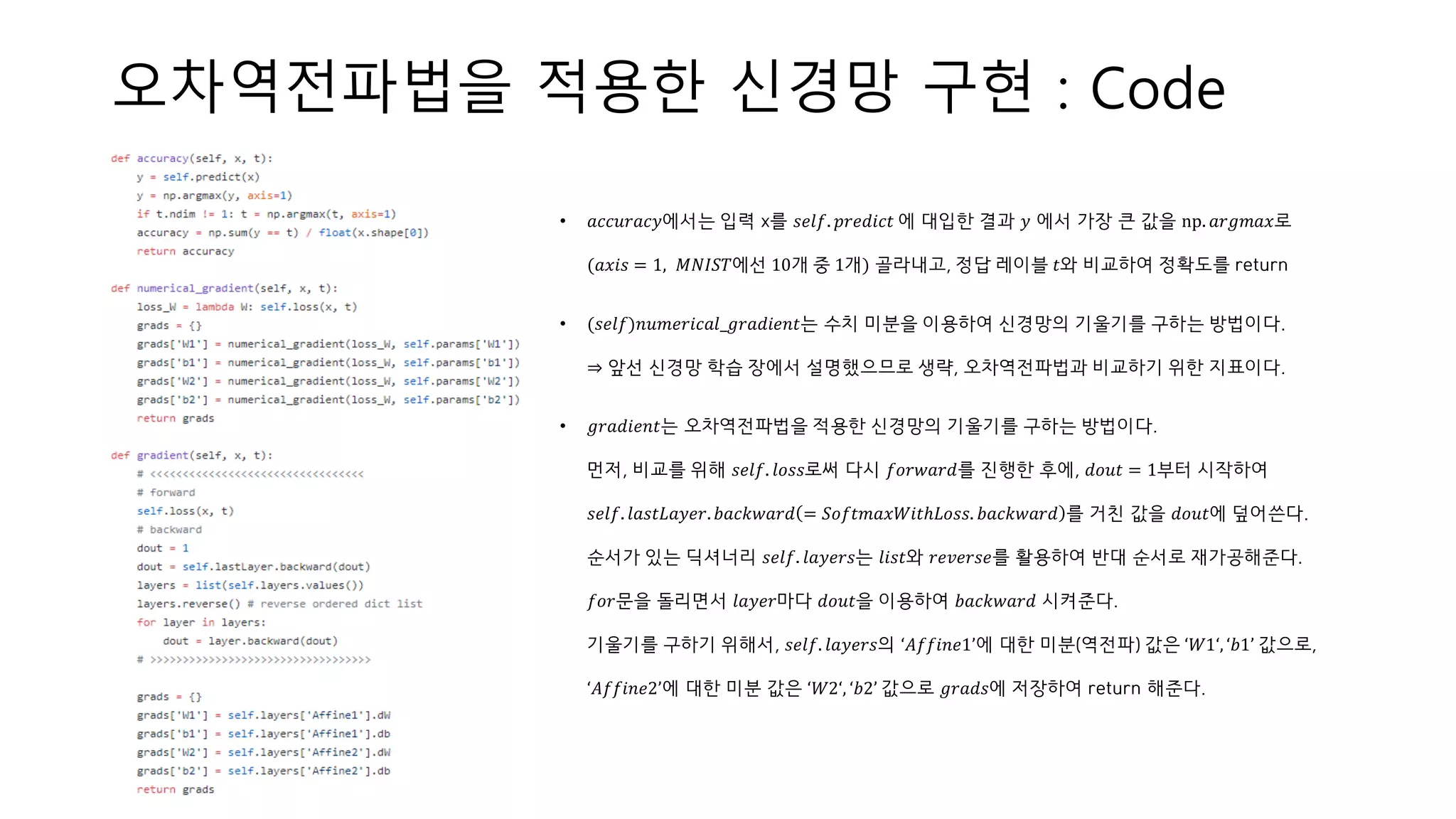 오차역전파법을 적용한 신경망 구현 : Code
• 𝑎𝑐𝑐𝑢𝑟𝑎𝑐𝑦에서는 입력 x를 𝑠𝑒𝑙𝑓. 𝑝𝑟𝑒𝑑𝑖𝑐𝑡 에 대입한 결과 𝑦 에서 가장 큰 값을 np. 𝑎𝑟𝑔𝑚𝑎𝑥로
(𝑎𝑥𝑖𝑠 = 1, 𝑀𝑁𝐼𝑆𝑇에선 10개 중 1개) 골라내고, 정답 레이블 𝑡와 비교하여 정확도를 return
• (𝑠𝑒𝑙𝑓)𝑛𝑢𝑚𝑒𝑟𝑖𝑐𝑎𝑙_𝑔𝑟𝑎𝑑𝑖𝑒𝑛𝑡는 수치 미분을 이용하여 신경망의 기울기를 구하는 방법이다.
⇒ 앞선 신경망 학습 장에서 설명했으므로 생략, 오차역전파법과 비교하기 위한 지표이다.
• 𝑔𝑟𝑎𝑑𝑖𝑒𝑛𝑡는 오차역전파법을 적용한 신경망의 기울기를 구하는 방법이다.
먼저, 비교를 위해 𝑠𝑒𝑙𝑓. 𝑙𝑜𝑠𝑠로써 다시 𝑓𝑜𝑟𝑤𝑎𝑟𝑑를 진행한 후에, 𝑑𝑜𝑢𝑡 = 1부터 시작하여
𝑠𝑒𝑙𝑓. 𝑙𝑎𝑠𝑡𝐿𝑎𝑦𝑒𝑟. 𝑏𝑎𝑐𝑘𝑤𝑎𝑟𝑑 = 𝑆𝑜𝑓𝑡𝑚𝑎𝑥𝑊𝑖𝑡ℎ𝐿𝑜𝑠𝑠. 𝑏𝑎𝑐𝑘𝑤𝑎𝑟𝑑 를 거친 값을 𝑑𝑜𝑢𝑡에 덮어쓴다.
순서가 있는 딕셔너리 𝑠𝑒𝑙𝑓. 𝑙𝑎𝑦𝑒𝑟𝑠는 𝑙𝑖𝑠𝑡와 𝑟𝑒𝑣𝑒𝑟𝑠𝑒를 활용하여 반대 순서로 재가공해준다.
𝑓𝑜𝑟문을 돌리면서 𝑙𝑎𝑦𝑒𝑟마다 𝑑𝑜𝑢𝑡을 이용하여 𝑏𝑎𝑐𝑘𝑤𝑎𝑟𝑑 시켜준다.
기울기를 구하기 위해서, 𝑠𝑒𝑙𝑓. 𝑙𝑎𝑦𝑒𝑟𝑠의 ‘𝐴𝑓𝑓𝑖𝑛𝑒1’에 대한 미분(역전파) 값은 ‘𝑊1‘, ‘𝑏1’ 값으로,
‘𝐴𝑓𝑓𝑖𝑛𝑒2’에 대한 미분 값은 ‘𝑊2‘, ‘𝑏2’ 값으로 𝑔𝑟𝑎𝑑𝑠에 저장하여 return 해준다.
 