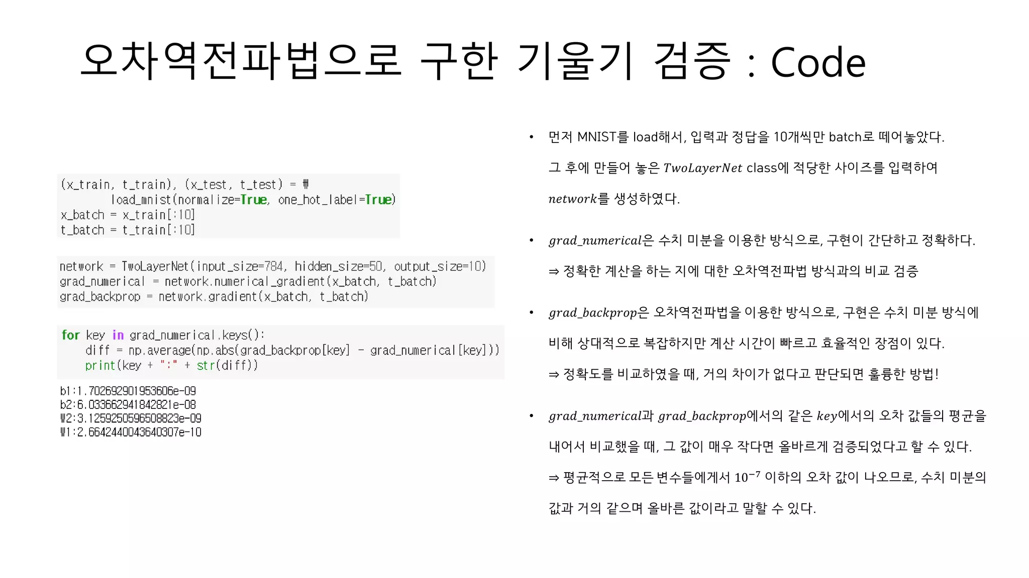 오차역전파법으로 구한 기울기 검증 : Code
• 먼저 MNIST를 load해서, 입력과 정답을 10개씩만 batch로 떼어놓았다.
그 후에 만들어 놓은 𝑇𝑤𝑜𝐿𝑎𝑦𝑒𝑟𝑁𝑒𝑡 class에 적당한 사이즈를 입력하여
𝑛𝑒𝑡𝑤𝑜𝑟𝑘를 생성하였다.
• 𝑔𝑟𝑎𝑑_𝑛𝑢𝑚𝑒𝑟𝑖𝑐𝑎𝑙은 수치 미분을 이용한 방식으로, 구현이 간단하고 정확하다.
⇒ 정확한 계산을 하는 지에 대한 오차역전파법 방식과의 비교 검증
• 𝑔𝑟𝑎𝑑_𝑏𝑎𝑐𝑘𝑝𝑟𝑜𝑝은 오차역전파법을 이용한 방식으로, 구현은 수치 미분 방식에
비해 상대적으로 복잡하지만 계산 시간이 빠르고 효율적인 장점이 있다.
⇒ 정확도를 비교하였을 때, 거의 차이가 없다고 판단되면 훌륭한 방법!
• 𝑔𝑟𝑎𝑑_𝑛𝑢𝑚𝑒𝑟𝑖𝑐𝑎𝑙과 𝑔𝑟𝑎𝑑_𝑏𝑎𝑐𝑘𝑝𝑟𝑜𝑝에서의 같은 𝑘𝑒𝑦에서의 오차 값들의 평균을
내어서 비교했을 때, 그 값이 매우 작다면 올바르게 검증되었다고 할 수 있다.
⇒ 평균적으로 모든 변수들에게서 10−7 이하의 오차 값이 나오므로, 수치 미분의
값과 거의 같으며 올바른 값이라고 말할 수 있다.
 